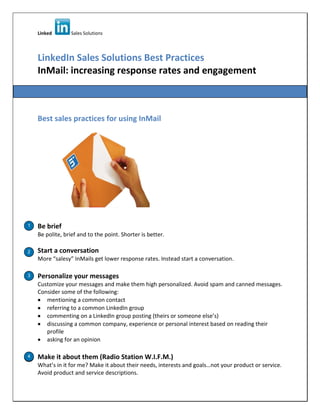Linked Sales Solutions
LinkedIn Sales Solutions Best Practices
InMail: increasing response rates and engagement
Best sales practices for using InMail
Be brief
Be polite, brief and to the point. Shorter is better.
Start a conversation
More “salesy” InMails get lower response rates. Instead start a conversation.
Personalize your messages
Customize your messages and make them high personalized. Avoid spam and canned messages.
Consider some of the following:
mentioning a common contact
referring to a common LinkedIn group
commenting on a LinkedIn group posting (theirs or someone else’s)
discussing a common company, experience or personal interest based on reading their
profile
asking for an opinion
Make it about them (Radio Station W.I.F.M.)
What’s in it for me? Make it about their needs, interests and goals…not your product or service.
Avoid product and service descriptions.
1
3
4
2
4
 
