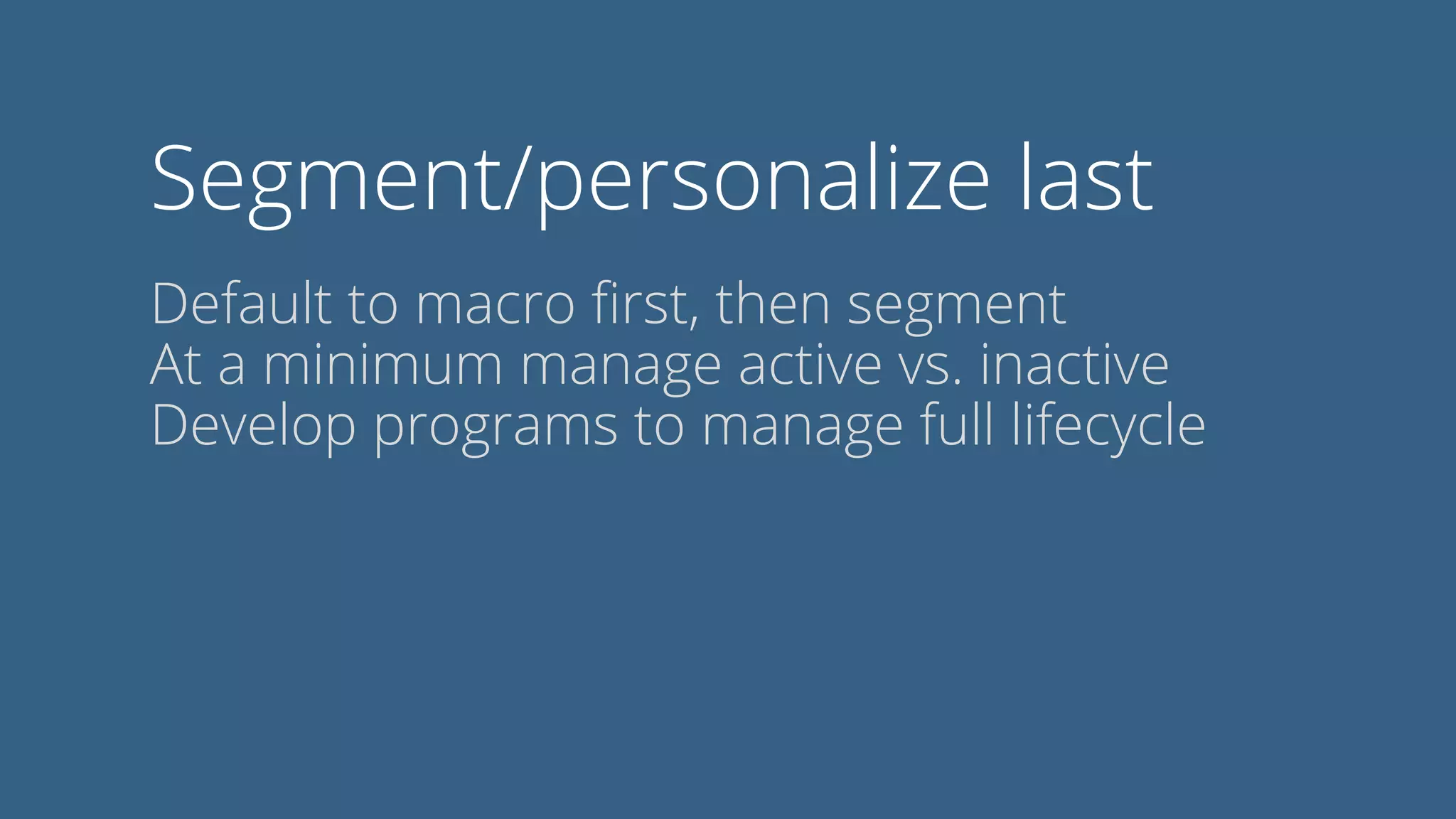 Segment/personalize last
Default to macro ﬁrst, then segment
At a minimum manage active vs. inactive
Develop programs to manage full lifecycle
 