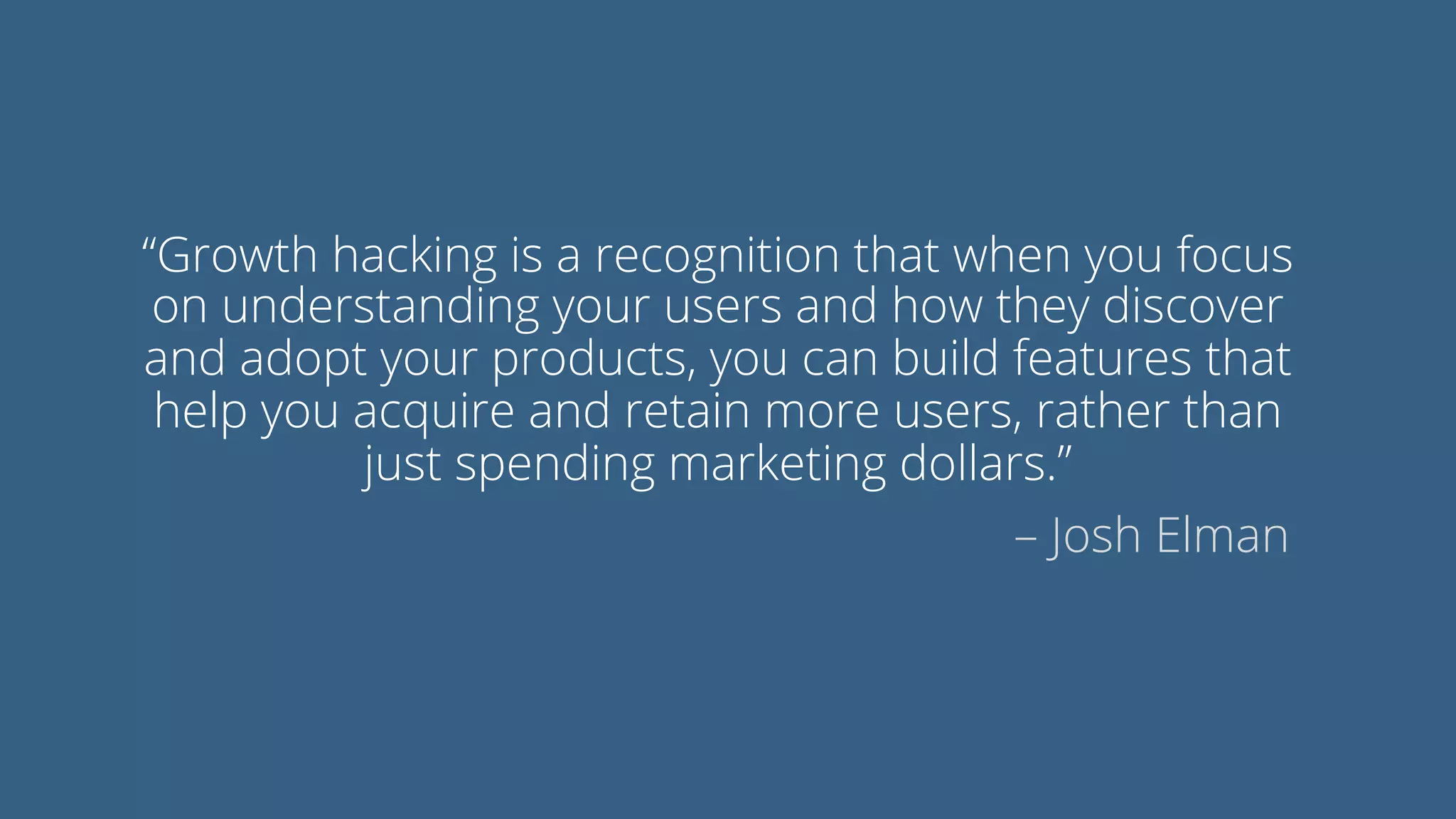 “Growth hacking is a recognition that when you focus
on understanding your users and how they discover
and adopt your products, you can build features that
help you acquire and retain more users, rather than
just spending marketing dollars.”
– Josh Elman
 