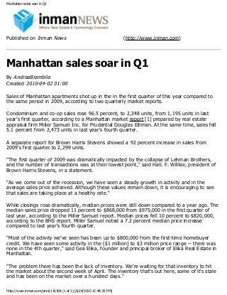 Manhattan sales soar in Q1
Published on Inman News (http://www.inman.com)
Manhattan sales soar in Q1
By AndreaBrambila
Created 2010-04-02 01:00
Sales of Manhattan apartments shot up in the in the first quarter of this year compared to
the same period in 2009, according to two quarterly market reports.
Condominium and co-op sales rose 96.5 percent, to 2,348 units, from 1,195 units in last
year's first quarter, according to a Manhattan market report [1] prepared by real estate
appraisal firm Miller Samuel Inc. for Prudential Douglas Elliman. At the same time, sales fell
5.1 percent from 2,473 units in last year's fourth quarter.
A separate report for Brown Harris Stevens showed a 92 percent increase in sales from
2009's first quarter to 2,299 units.
"The first quarter of 2009 was dramatically impacted by the collapse of Lehman Brothers,
and the number of transactions was at their lowest point," said Hall. F. Willkie, president of
Brown Harris Stevens, in a statement.
"As we come out of the recession, we have seen a steady growth in activity and in the
average sales price achieved. Although these values remain down, it is encouraging to see
that sales are taking place at a healthy rate."
While closings rose dramatically, median prices were still down compared to a year ago. The
median sales price dropped 11 percent to $868,000 from $975,000 in the first quarter of
last year, according to the Miller Samuel report. Median prices fell 10 percent to $820,000,
according to the BHS report. Miller Samuel noted a 7.2 percent median price increase
compared to last year's fourth quarter.
"Most of the activity we've seen has been up to $800,000 from the first-time homebuyer
credit. We have seen some activity in the ($1 million) to $3 million price range -- there was
none in the 4th quarter," said Gea Elika, founder and principal broker of Elika Real Estate in
Manhattan.
"The problem there has been the lack of inventory. We're waiting for that inventory to hit
the market about the second week of April. The inventory that's out here, some of it's stale
and has been on the market over a hundred days."
http://www.inman.com/print/116398 (1 of 3) [6/24/2010 12:48:55 PM]
 