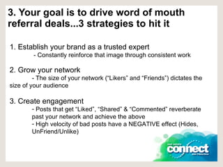 3. Your goal is to drive word of mouth referral deals...3 strategies to hit it 1. Establish your brand as a trusted expert   - Constantly reinforce that image through consistent work 2. Grow your network - The size of your network (“Likers” and “Friends”) dictates the  size of your audience 3. Create engagement  Posts that get “Liked”, “Shared” & “Commented” reverberate past your network and achieve the above High velocity of bad posts have a NEGATIVE effect (Hides, UnFriend/Unlike) 
