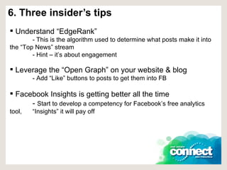 6. Three insider’s tips Understand “EdgeRank” - This is the algorithm used to determine what posts make it into  the “Top News” stream - Hint – it’s about engagement Leverage the “Open Graph” on your website & blog - Add “Like” buttons to posts to get them into FB Facebook Insights is getting better all the time -  Start to develop a competency for Facebook’s free analytics tool,  “Insights” it will pay off 