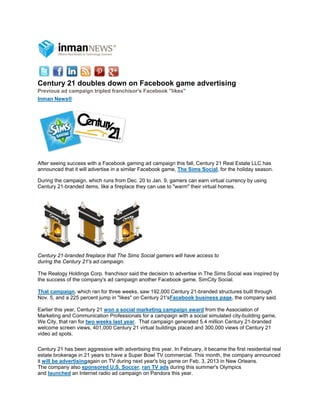 Centur 21 dou
     ry     ubles dow on Fac
                    wn     cebook g
                                  game adv
                                         vertising
Previous ad campaign tripled fran
                                nchisor's Facebook "like
                                                       es"
       ews®
Inman Ne




After seeing success with a Facebo gaming ad campaign th fall, Centu 21 Real Es
                      w            ook           d          his     ury             state LLC has
                                                                                                s
announce that it will advertise in a similar Faceb
         ed           a                          book game, T Sims Soc
                                                            The      cial, for the h
                                                                                   holiday season
                                                                                                n.

During the campaign, which runs fro Dec. 20 to Jan. 9, gam
         e           w              om          o         mers can earn virtual curren by using
                                                                                     ncy
Century 2
        21-branded ite
                     ems, like a fire
                                    eplace they c use to "wa
                                                can        arm" their virt
                                                                         tual homes.




Century 221-branded fir
                      replace that T Sims Soc gamers wi have acces to
                                   The      cial      ill        ss
during the Century 21's ad campaig
         e            s            gn.

The Realo Holdings Corp. franchisor said the d
         ogy                                 decision to ad
                                                          dvertise in Th Sims Socia was inspired by
                                                                       he         al
the succe of the com
        ess        mpany's ad ca
                               ampaign anoth Facebook game, SimC Social.
                                             her          k            City

That cammpaign, which ran for three weeks, saw 192,000 Cen
                    h             e                        ntury 21-brand structures built through
                                                                        ded
Nov. 5, an a 225 perc
         nd         cent jump in "likes" on Cen            ebook business page, the company sa
                                              ntury 21'sFace                                     aid.

Earlier this year, Centu 21 won a social marke
                        ury                         eting campaign award fro the Assoc
                                                                            om           ciation of
Marketing and Commu
          g             unication Prof
                                     fessionals for a campaign w a social s
                                                               with         simulated city
                                                                                         y-building gam
                                                                                                      me,
We City, tthat ran for tw weeks las year. That campaign ge
                        wo           st                        enerated 5.4 m
                                                                            million Centur 21-branded
                                                                                         ry           d
welcome screen views 401,000 Ce
                        s,           entury 21 virtu buildings p
                                                   ual         placed and 30
                                                                           00,000 views of Century 21 1
video ad sspots.

Century 2 has been aggressive wit advertising this year. In February, it b
          21           a             th         g                           became the fi residentia real
                                                                                        irst       al
estate brookerage in 21 years to hav a Super Bo TV comme
                                    ve          owl           ercial. This m            mpany announced
                                                                           month, the com
it will be a
           advertisingaagain on TV during next year's big game on Feb. 3, 2
                                                             e             2013 in New OOrleans.
The comp  pany also spoonsored U.S. Soccer, ran TV ads durin this summ
                                     .          n             ng           mer's Olympics
                                                                                        s
and launc  ched an Inter
                       rnet radio ad c
                                     campaign on Pandora this year.
                                                             s
 