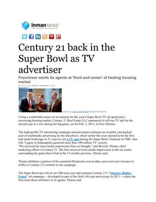 Century 21 back in the
Super Bowl as TV
advertiser
Franchisor wants its agents at 'front and center' of healing housing
market
BY INMAN NEWS, MONDAY, NOVEMBER 12, 2012.
Inman News®




                                            Screenshot of a Century 21 Super Bowl ad featuring Donald Trump, left.


Citing a worthwhile return on investment for this year's Super Bowl TV ad spend and a
recovering housing market, Century 21 Real Estate LLC announced it will run TV ads for the
second year in a row during the big game, set for Feb. 3, 2013, in New Orleans.

The high-profile TV advertising campaign announcement continues an eventful, jam-packed
year of multimedia advertising for the franchisor, which earlier this year claimed to be the first
real estate brokerage in 21 years to run a TV spot during the Super Bowl. Featured on NBC, that
Feb. 5 game in Indianapolis garnered more than 100 million TV viewers.
"We received far more media impressions than we thought," said Beverly Thorne, chief
marketing officer at Century 21. The firm received more media impressions in the six weeks
surrounding the game than it had in the 12 months previous, Thorne said.

Thorne attributes a portion of the sustained 40 percent year-to-date, year-over-year increase in
traffic to Century 21's website to the campaign.

The Super Bowl ads will air on CBS next year and continue Century 21's "Smarter, Bolder,
Faster" ad campaign -- developed as part of the firm's 40-year anniversary in 2011 -- where the
firm touts those attributes in its agents, Thorne said.
 