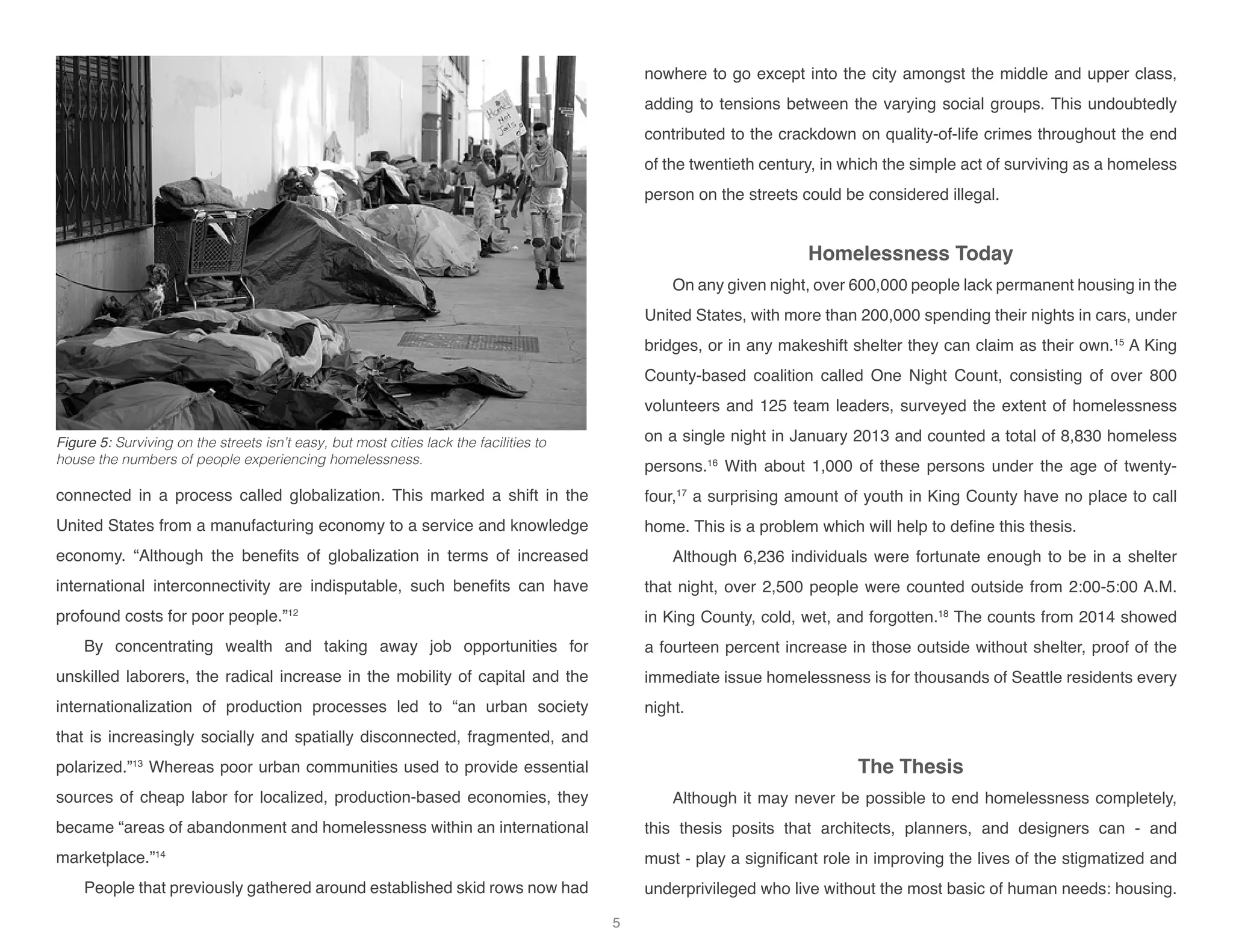connected in a process called globalization. This marked a shift in the
United States from a manufacturing economy to a service and knowledge
economy. “Although the benefits of globalization in terms of increased
international interconnectivity are indisputable, such benefits can have
profound costs for poor people.”12
By concentrating wealth and taking away job opportunities for
unskilled laborers, the radical increase in the mobility of capital and the
internationalization of production processes led to “an urban society
that is increasingly socially and spatially disconnected, fragmented, and
polarized.”13
Whereas poor urban communities used to provide essential
sources of cheap labor for localized, production-based economies, they
became “areas of abandonment and homelessness within an international
marketplace.”14
People that previously gathered around established skid rows now had
nowhere to go except into the city amongst the middle and upper class,
adding to tensions between the varying social groups. This undoubtedly
contributed to the crackdown on quality-of-life crimes throughout the end
of the twentieth century, in which the simple act of surviving as a homeless
person on the streets could be considered illegal.
Homelessness Today
On any given night, over 600,000 people lack permanent housing in the
United States, with more than 200,000 spending their nights in cars, under
bridges, or in any makeshift shelter they can claim as their own.15
A King
County-based coalition called One Night Count, consisting of over 800
volunteers and 125 team leaders, surveyed the extent of homelessness
on a single night in January 2013 and counted a total of 8,830 homeless
persons.16
With about 1,000 of these persons under the age of twenty-
four,17
a surprising amount of youth in King County have no place to call
home. This is a problem which will help to define this thesis.
Although 6,236 individuals were fortunate enough to be in a shelter
that night, over 2,500 people were counted outside from 2:00-5:00 A.M.
in King County, cold, wet, and forgotten.18
The counts from 2014 showed
a fourteen percent increase in those outside without shelter, proof of the
immediate issue homelessness is for thousands of Seattle residents every
night.
The Thesis
Although it may never be possible to end homelessness completely,
this thesis posits that architects, planners, and designers can - and
must - play a significant role in improving the lives of the stigmatized and
underprivileged who live without the most basic of human needs: housing.
Figure 5: Surviving on the streets isn’t easy, but most cities lack the facilities to
house the numbers of people experiencing homelessness.
5
 