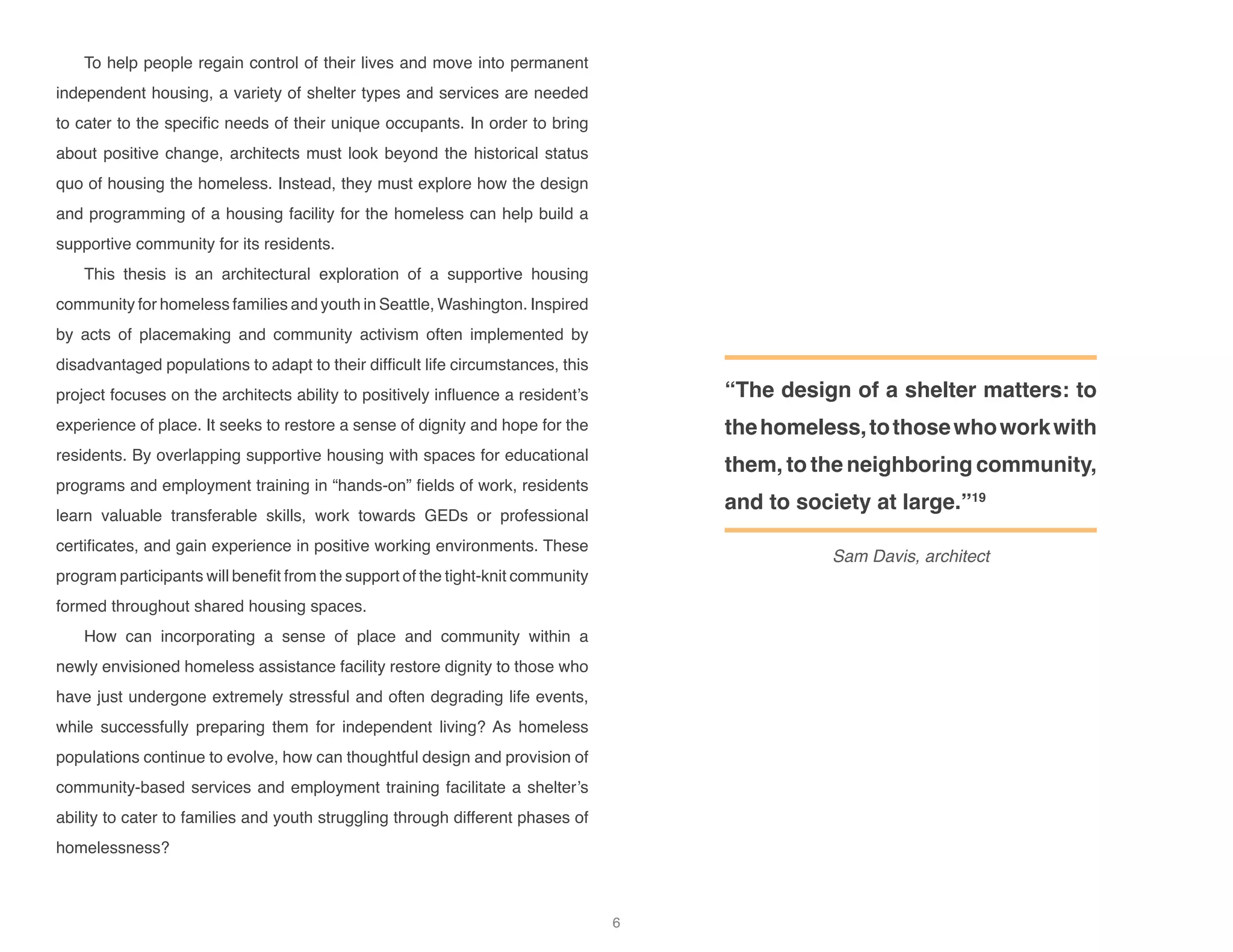 To help people regain control of their lives and move into permanent
independent housing, a variety of shelter types and services are needed
to cater to the specific needs of their unique occupants. In order to bring
about positive change, architects must look beyond the historical status
quo of housing the homeless. Instead, they must explore how the design
and programming of a housing facility for the homeless can help build a
supportive community for its residents.
This thesis is an architectural exploration of a supportive housing
community for homeless families and youth in Seattle, Washington. Inspired
by acts of placemaking and community activism often implemented by
disadvantaged populations to adapt to their difficult life circumstances, this
project focuses on the architects ability to positively influence a resident’s
experience of place. It seeks to restore a sense of dignity and hope for the
residents. By overlapping supportive housing with spaces for educational
programs and employment training in “hands-on” fields of work, residents
learn valuable transferable skills, work towards GEDs or professional
certificates, and gain experience in positive working environments. These
program participants will benefit from the support of the tight-knit community
formed throughout shared housing spaces.
How can incorporating a sense of place and community within a
newly envisioned homeless assistance facility restore dignity to those who
have just undergone extremely stressful and often degrading life events,
while successfully preparing them for independent living? As homeless
populations continue to evolve, how can thoughtful design and provision of
community-based services and employment training facilitate a shelter’s
ability to cater to families and youth struggling through different phases of
homelessness?
“The design of a shelter matters: to
thehomeless,tothosewhoworkwith
them, to the neighboring community,
and to society at large.”19
Sam Davis, architect
6
 