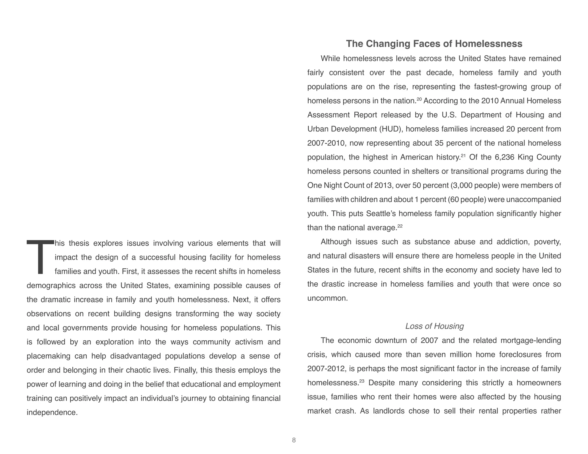T
his thesis explores issues involving various elements that will
impact the design of a successful housing facility for homeless
families and youth. First, it assesses the recent shifts in homeless
demographics across the United States, examining possible causes of
the dramatic increase in family and youth homelessness. Next, it offers
observations on recent building designs transforming the way society
and local governments provide housing for homeless populations. This
is followed by an exploration into the ways community activism and
placemaking can help disadvantaged populations develop a sense of
order and belonging in their chaotic lives. Finally, this thesis employs the
power of learning and doing in the belief that educational and employment
training can positively impact an individual’s journey to obtaining financial
independence.
The Changing Faces of Homelessness
While homelessness levels across the United States have remained
fairly consistent over the past decade, homeless family and youth
populations are on the rise, representing the fastest-growing group of
homeless persons in the nation.20
According to the 2010 Annual Homeless
Assessment Report released by the U.S. Department of Housing and
Urban Development (HUD), homeless families increased 20 percent from
2007-2010, now representing about 35 percent of the national homeless
population, the highest in American history.21
Of the 6,236 King County
homeless persons counted in shelters or transitional programs during the
One Night Count of 2013, over 50 percent (3,000 people) were members of
families with children and about 1 percent (60 people) were unaccompanied
youth. This puts Seattle’s homeless family population significantly higher
than the national average.22
Although issues such as substance abuse and addiction, poverty,
and natural disasters will ensure there are homeless people in the United
States in the future, recent shifts in the economy and society have led to
the drastic increase in homeless families and youth that were once so
uncommon.
Loss of Housing
The economic downturn of 2007 and the related mortgage-lending
crisis, which caused more than seven million home foreclosures from
2007-2012, is perhaps the most significant factor in the increase of family
homelessness.23
Despite many considering this strictly a homeowners
issue, families who rent their homes were also affected by the housing
market crash. As landlords chose to sell their rental properties rather
8
 