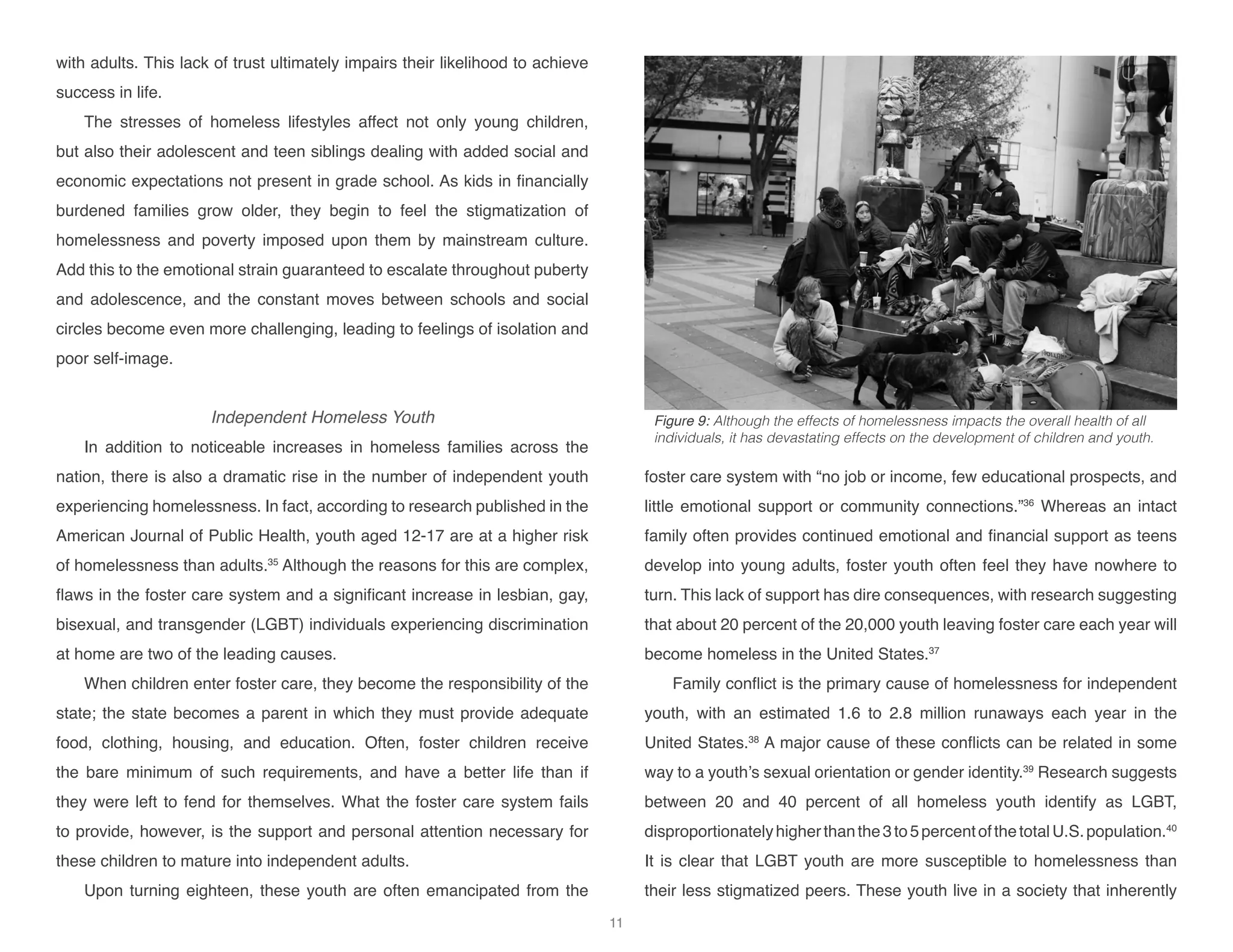 with adults. This lack of trust ultimately impairs their likelihood to achieve
success in life.
The stresses of homeless lifestyles affect not only young children,
but also their adolescent and teen siblings dealing with added social and
economic expectations not present in grade school. As kids in financially
burdened families grow older, they begin to feel the stigmatization of
homelessness and poverty imposed upon them by mainstream culture.
Add this to the emotional strain guaranteed to escalate throughout puberty
and adolescence, and the constant moves between schools and social
circles become even more challenging, leading to feelings of isolation and
poor self-image.
Independent Homeless Youth
In addition to noticeable increases in homeless families across the
nation, there is also a dramatic rise in the number of independent youth
experiencing homelessness. In fact, according to research published in the
American Journal of Public Health, youth aged 12-17 are at a higher risk
of homelessness than adults.35
Although the reasons for this are complex,
flaws in the foster care system and a significant increase in lesbian, gay,
bisexual, and transgender (LGBT) individuals experiencing discrimination
at home are two of the leading causes.
When children enter foster care, they become the responsibility of the
state; the state becomes a parent in which they must provide adequate
food, clothing, housing, and education. Often, foster children receive
the bare minimum of such requirements, and have a better life than if
they were left to fend for themselves. What the foster care system fails
to provide, however, is the support and personal attention necessary for
these children to mature into independent adults.
Upon turning eighteen, these youth are often emancipated from the
foster care system with “no job or income, few educational prospects, and
little emotional support or community connections.”36
Whereas an intact
family often provides continued emotional and financial support as teens
develop into young adults, foster youth often feel they have nowhere to
turn. This lack of support has dire consequences, with research suggesting
that about 20 percent of the 20,000 youth leaving foster care each year will
become homeless in the United States.37
Family conflict is the primary cause of homelessness for independent
youth, with an estimated 1.6 to 2.8 million runaways each year in the
United States.38
A major cause of these conflicts can be related in some
way to a youth’s sexual orientation or gender identity.39
Research suggests
between 20 and 40 percent of all homeless youth identify as LGBT,
disproportionatelyhigherthanthe3to5percentofthetotalU.S.population.40
It is clear that LGBT youth are more susceptible to homelessness than
their less stigmatized peers. These youth live in a society that inherently
Figure 9: Although the effects of homelessness impacts the overall health of all
individuals, it has devastating effects on the development of children and youth.
11
 