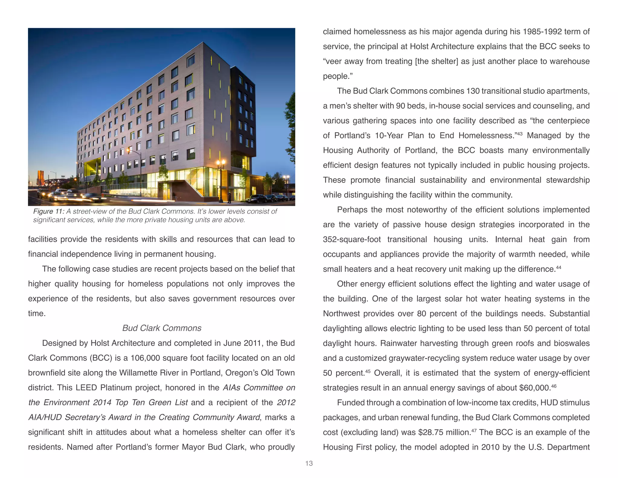 facilities provide the residents with skills and resources that can lead to
financial independence living in permanent housing.
The following case studies are recent projects based on the belief that
higher quality housing for homeless populations not only improves the
experience of the residents, but also saves government resources over
time.
Bud Clark Commons
Designed by Holst Architecture and completed in June 2011, the Bud
Clark Commons (BCC) is a 106,000 square foot facility located on an old
brownfield site along the Willamette River in Portland, Oregon’s Old Town
district. This LEED Platinum project, honored in the AIAs Committee on
the Environment 2014 Top Ten Green List and a recipient of the 2012
AIA/HUD Secretary’s Award in the Creating Community Award, marks a
significant shift in attitudes about what a homeless shelter can offer it’s
residents. Named after Portland’s former Mayor Bud Clark, who proudly
claimed homelessness as his major agenda during his 1985-1992 term of
service, the principal at Holst Architecture explains that the BCC seeks to
“veer away from treating [the shelter] as just another place to warehouse
people.”
The Bud Clark Commons combines 130 transitional studio apartments,
a men’s shelter with 90 beds, in-house social services and counseling, and
various gathering spaces into one facility described as “the centerpiece
of Portland’s 10-Year Plan to End Homelessness.”43
Managed by the
Housing Authority of Portland, the BCC boasts many environmentally
efficient design features not typically included in public housing projects.
These promote financial sustainability and environmental stewardship
while distinguishing the facility within the community.
Perhaps the most noteworthy of the efficient solutions implemented
are the variety of passive house design strategies incorporated in the
352-square-foot transitional housing units. Internal heat gain from
occupants and appliances provide the majority of warmth needed, while
small heaters and a heat recovery unit making up the difference.44
	
Other energy efficient solutions effect the lighting and water usage of
the building. One of the largest solar hot water heating systems in the
Northwest provides over 80 percent of the buildings needs. Substantial
daylighting allows electric lighting to be used less than 50 percent of total
daylight hours. Rainwater harvesting through green roofs and bioswales
and a customized graywater-recycling system reduce water usage by over
50 percent.45
Overall, it is estimated that the system of energy-efficient
strategies result in an annual energy savings of about $60,000.46
Funded through a combination of low-income tax credits, HUD stimulus
packages, and urban renewal funding, the Bud Clark Commons completed
cost (excluding land) was $28.75 million.47
The BCC is an example of the
Housing First policy, the model adopted in 2010 by the U.S. Department
Figure 11: A street-view of the Bud Clark Commons. It’s lower levels consist of
significant services, while the more private housing units are above.
13
 