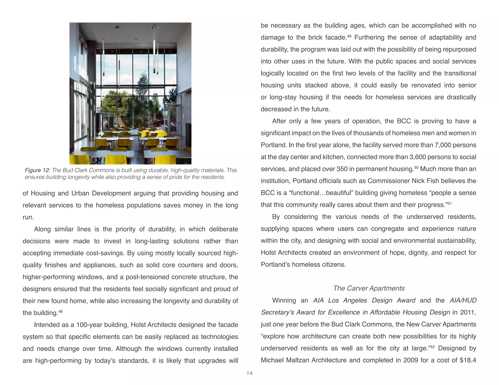 of Housing and Urban Development arguing that providing housing and
relevant services to the homeless populations saves money in the long
run.
Along similar lines is the priority of durability, in which deliberate
decisions were made to invest in long-lasting solutions rather than
accepting immediate cost-savings. By using mostly locally sourced high-
quality finishes and appliances, such as solid core counters and doors,
higher-performing windows, and a post-tensioned concrete structure, the
designers ensured that the residents feel socially significant and proud of
their new found home, while also increasing the longevity and durability of
the building.48
Intended as a 100-year building, Holst Architects designed the facade
system so that specific elements can be easily replaced as technologies
and needs change over time. Although the windows currently installed
are high-performing by today’s standards, it is likely that upgrades will
be necessary as the building ages, which can be accomplished with no
damage to the brick facade.49
Furthering the sense of adaptability and
durability, the program was laid out with the possibility of being repurposed
into other uses in the future. With the public spaces and social services
logically located on the first two levels of the facility and the transitional
housing units stacked above, it could easily be renovated into senior
or long-stay housing if the needs for homeless services are drastically
decreased in the future.
After only a few years of operation, the BCC is proving to have a
significant impact on the lives of thousands of homeless men and women in
Portland. In the first year alone, the facility served more than 7,000 persons
at the day center and kitchen, connected more than 3,600 persons to social
services, and placed over 350 in permanent housing.50
Much more than an
institution, Portland officials such as Commissioner Nick Fish believes the
BCC is a “functional…beautiful” building giving homeless “people a sense
that this community really cares about them and their progress.”51
By considering the various needs of the underserved residents,
supplying spaces where users can congregate and experience nature
within the city, and designing with social and environmental sustainability,
Holst Architects created an environment of hope, dignity, and respect for
Portland’s homeless citizens.
The Carver Apartments
Winning an AIA Los Angeles Design Award and the AIA/HUD
Secretary’s Award for Excellence in Affordable Housing Design in 2011,
just one year before the Bud Clark Commons, the New Carver Apartments
“explore how architecture can create both new possibilities for its highly
underserved residents as well as for the city at large.”52
Designed by
Michael Maltzan Architecture and completed in 2009 for a cost of $18.4
Figure 12: The Bud Clark Commons is built using durable, high-quality materials. This
ensures building longevity while also providing a sense of pride for the residents.
14
 