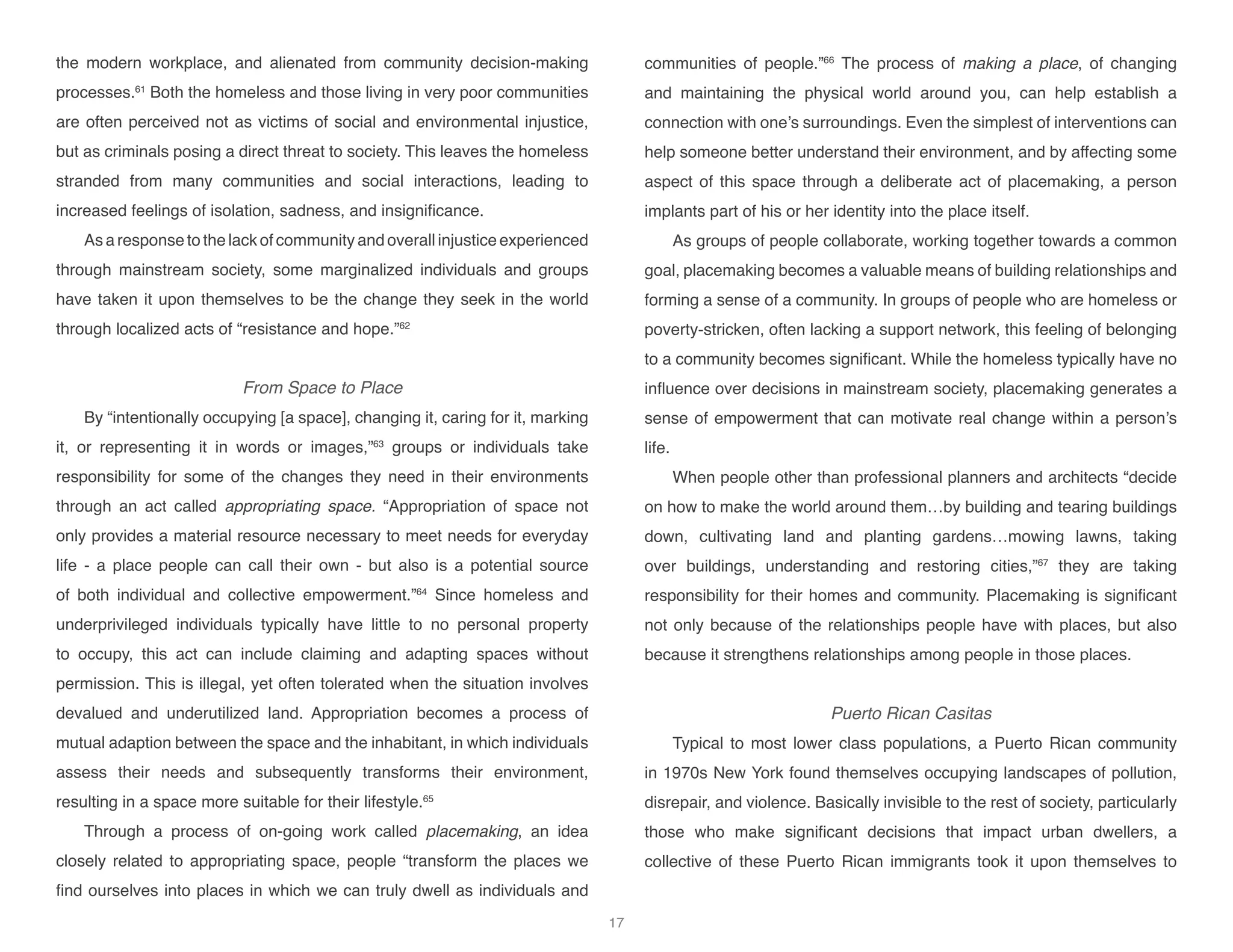 the modern workplace, and alienated from community decision-making
processes.61
Both the homeless and those living in very poor communities
are often perceived not as victims of social and environmental injustice,
but as criminals posing a direct threat to society. This leaves the homeless
stranded from many communities and social interactions, leading to
increased feelings of isolation, sadness, and insignificance.
As a response to the lack of community and overall injustice experienced
through mainstream society, some marginalized individuals and groups
have taken it upon themselves to be the change they seek in the world
through localized acts of “resistance and hope.”62
From Space to Place
By “intentionally occupying [a space], changing it, caring for it, marking
it, or representing it in words or images,”63
groups or individuals take
responsibility for some of the changes they need in their environments
through an act called appropriating space. “Appropriation of space not
only provides a material resource necessary to meet needs for everyday
life - a place people can call their own - but also is a potential source
of both individual and collective empowerment.”64
Since homeless and
underprivileged individuals typically have little to no personal property
to occupy, this act can include claiming and adapting spaces without
permission. This is illegal, yet often tolerated when the situation involves
devalued and underutilized land. Appropriation becomes a process of
mutual adaption between the space and the inhabitant, in which individuals
assess their needs and subsequently transforms their environment,
resulting in a space more suitable for their lifestyle.65
Through a process of on-going work called placemaking, an idea
closely related to appropriating space, people “transform the places we
find ourselves into places in which we can truly dwell as individuals and
communities of people.”66
The process of making a place, of changing
and maintaining the physical world around you, can help establish a
connection with one’s surroundings. Even the simplest of interventions can
help someone better understand their environment, and by affecting some
aspect of this space through a deliberate act of placemaking, a person
implants part of his or her identity into the place itself.
As groups of people collaborate, working together towards a common
goal, placemaking becomes a valuable means of building relationships and
forming a sense of a community. In groups of people who are homeless or
poverty-stricken, often lacking a support network, this feeling of belonging
to a community becomes significant. While the homeless typically have no
influence over decisions in mainstream society, placemaking generates a
sense of empowerment that can motivate real change within a person’s
life.
When people other than professional planners and architects “decide
on how to make the world around them…by building and tearing buildings
down, cultivating land and planting gardens…mowing lawns, taking
over buildings, understanding and restoring cities,”67
they are taking
responsibility for their homes and community. Placemaking is significant
not only because of the relationships people have with places, but also
because it strengthens relationships among people in those places.
Puerto Rican Casitas
Typical to most lower class populations, a Puerto Rican community
in 1970s New York found themselves occupying landscapes of pollution,
disrepair, and violence. Basically invisible to the rest of society, particularly
those who make significant decisions that impact urban dwellers, a
collective of these Puerto Rican immigrants took it upon themselves to
17
 