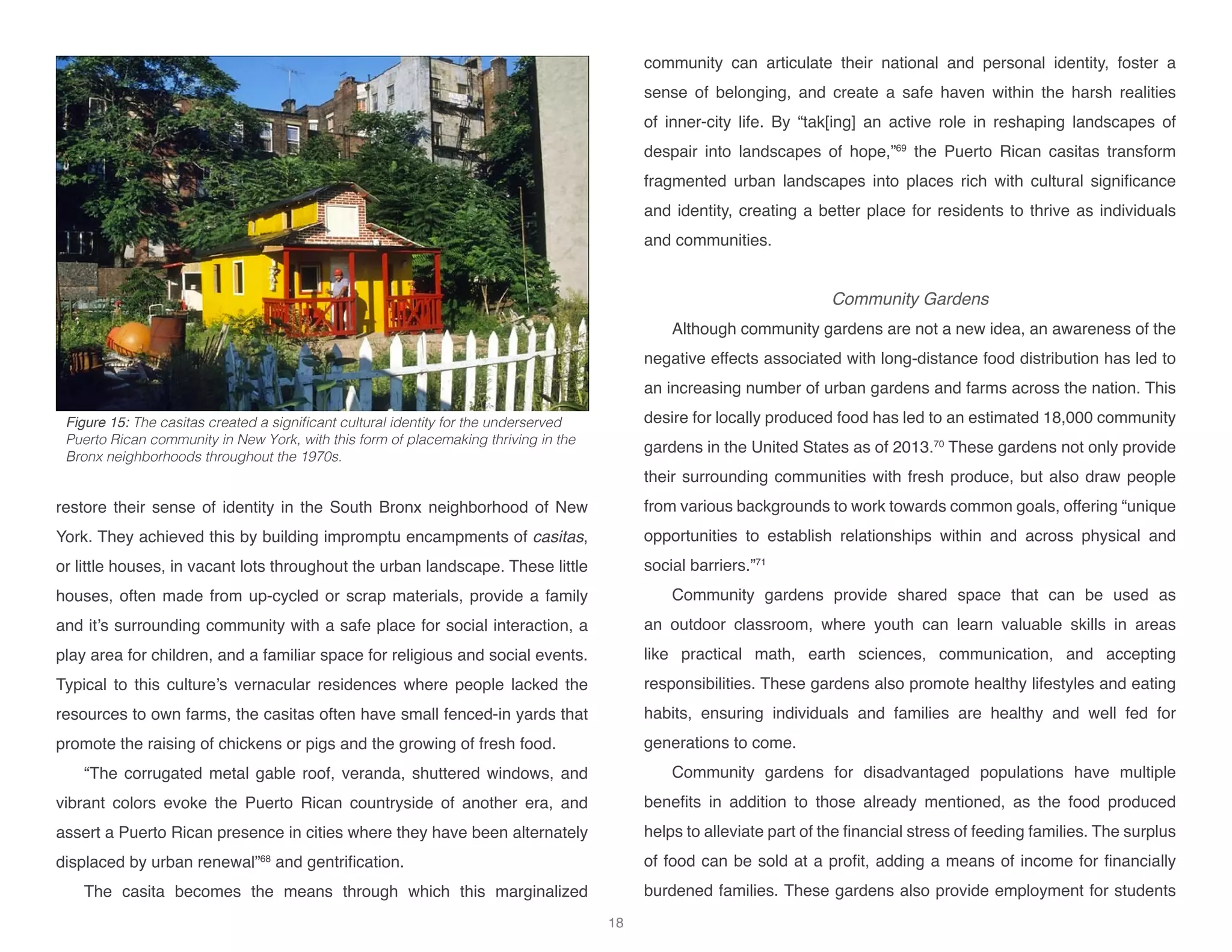 restore their sense of identity in the South Bronx neighborhood of New
York. They achieved this by building impromptu encampments of casitas,
or little houses, in vacant lots throughout the urban landscape. These little
houses, often made from up-cycled or scrap materials, provide a family
and it’s surrounding community with a safe place for social interaction, a
play area for children, and a familiar space for religious and social events.
Typical to this culture’s vernacular residences where people lacked the
resources to own farms, the casitas often have small fenced-in yards that
promote the raising of chickens or pigs and the growing of fresh food.
“The corrugated metal gable roof, veranda, shuttered windows, and
vibrant colors evoke the Puerto Rican countryside of another era, and
assert a Puerto Rican presence in cities where they have been alternately
displaced by urban renewal”68
and gentrification.
The casita becomes the means through which this marginalized
community can articulate their national and personal identity, foster a
sense of belonging, and create a safe haven within the harsh realities
of inner-city life. By “tak[ing] an active role in reshaping landscapes of
despair into landscapes of hope,”69
the Puerto Rican casitas transform
fragmented urban landscapes into places rich with cultural significance
and identity, creating a better place for residents to thrive as individuals
and communities.
Community Gardens
Although community gardens are not a new idea, an awareness of the
negative effects associated with long-distance food distribution has led to
an increasing number of urban gardens and farms across the nation. This
desire for locally produced food has led to an estimated 18,000 community
gardens in the United States as of 2013.70
These gardens not only provide
their surrounding communities with fresh produce, but also draw people
from various backgrounds to work towards common goals, offering “unique
opportunities to establish relationships within and across physical and
social barriers.”71
Community gardens provide shared space that can be used as
an outdoor classroom, where youth can learn valuable skills in areas
like practical math, earth sciences, communication, and accepting
responsibilities. These gardens also promote healthy lifestyles and eating
habits, ensuring individuals and families are healthy and well fed for
generations to come.
Community gardens for disadvantaged populations have multiple
benefits in addition to those already mentioned, as the food produced
helps to alleviate part of the financial stress of feeding families. The surplus
of food can be sold at a profit, adding a means of income for financially
burdened families. These gardens also provide employment for students
Figure 15: The casitas created a significant cultural identity for the underserved
Puerto Rican community in New York, with this form of placemaking thriving in the
Bronx neighborhoods throughout the 1970s.
18
 
