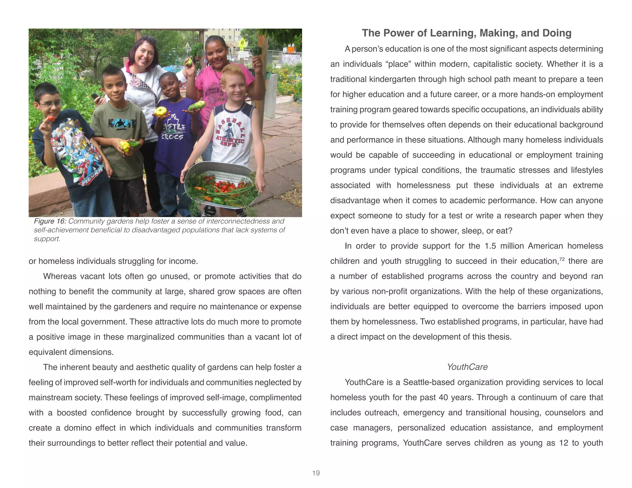 or homeless individuals struggling for income.
Whereas vacant lots often go unused, or promote activities that do
nothing to benefit the community at large, shared grow spaces are often
well maintained by the gardeners and require no maintenance or expense
from the local government. These attractive lots do much more to promote
a positive image in these marginalized communities than a vacant lot of
equivalent dimensions.
The inherent beauty and aesthetic quality of gardens can help foster a
feeling of improved self-worth for individuals and communities neglected by
mainstream society. These feelings of improved self-image, complimented
with a boosted confidence brought by successfully growing food, can
create a domino effect in which individuals and communities transform
their surroundings to better reflect their potential and value.
The Power of Learning, Making, and Doing
A person’s education is one of the most significant aspects determining
an individuals “place” within modern, capitalistic society. Whether it is a
traditional kindergarten through high school path meant to prepare a teen
for higher education and a future career, or a more hands-on employment
training program geared towards specific occupations, an individuals ability
to provide for themselves often depends on their educational background
and performance in these situations. Although many homeless individuals
would be capable of succeeding in educational or employment training
programs under typical conditions, the traumatic stresses and lifestyles
associated with homelessness put these individuals at an extreme
disadvantage when it comes to academic performance. How can anyone
expect someone to study for a test or write a research paper when they
don’t even have a place to shower, sleep, or eat?
In order to provide support for the 1.5 million American homeless
children and youth struggling to succeed in their education,72
there are
a number of established programs across the country and beyond ran
by various non-profit organizations. With the help of these organizations,
individuals are better equipped to overcome the barriers imposed upon
them by homelessness. Two established programs, in particular, have had
a direct impact on the development of this thesis.
YouthCare
YouthCare is a Seattle-based organization providing services to local
homeless youth for the past 40 years. Through a continuum of care that
includes outreach, emergency and transitional housing, counselors and
case managers, personalized education assistance, and employment
training programs, YouthCare serves children as young as 12 to youth
Figure 16: Community gardens help foster a sense of interconnectedness and
self-achievement beneficial to disadvantaged populations that lack systems of
support.
19
 