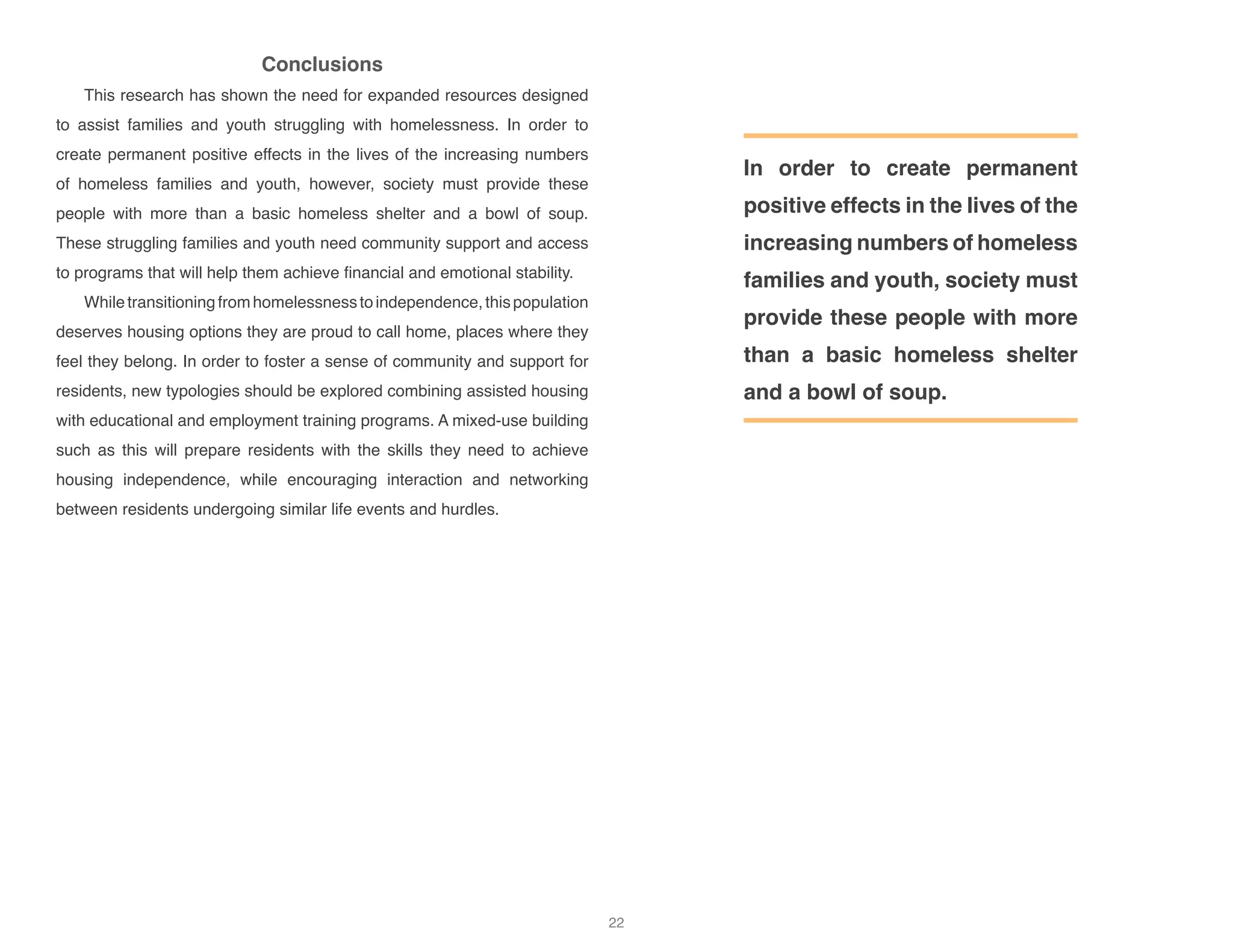 Conclusions
This research has shown the need for expanded resources designed
to assist families and youth struggling with homelessness. In order to
create permanent positive effects in the lives of the increasing numbers
of homeless families and youth, however, society must provide these
people with more than a basic homeless shelter and a bowl of soup.
These struggling families and youth need community support and access
to programs that will help them achieve financial and emotional stability.
Whiletransitioningfromhomelessnesstoindependence,thispopulation
deserves housing options they are proud to call home, places where they
feel they belong. In order to foster a sense of community and support for
residents, new typologies should be explored combining assisted housing
with educational and employment training programs. A mixed-use building
such as this will prepare residents with the skills they need to achieve
housing independence, while encouraging interaction and networking
between residents undergoing similar life events and hurdles.
In order to create permanent
positive effects in the lives of the
increasing numbers of homeless
families and youth, society must
provide these people with more
than a basic homeless shelter
and a bowl of soup.
22
 