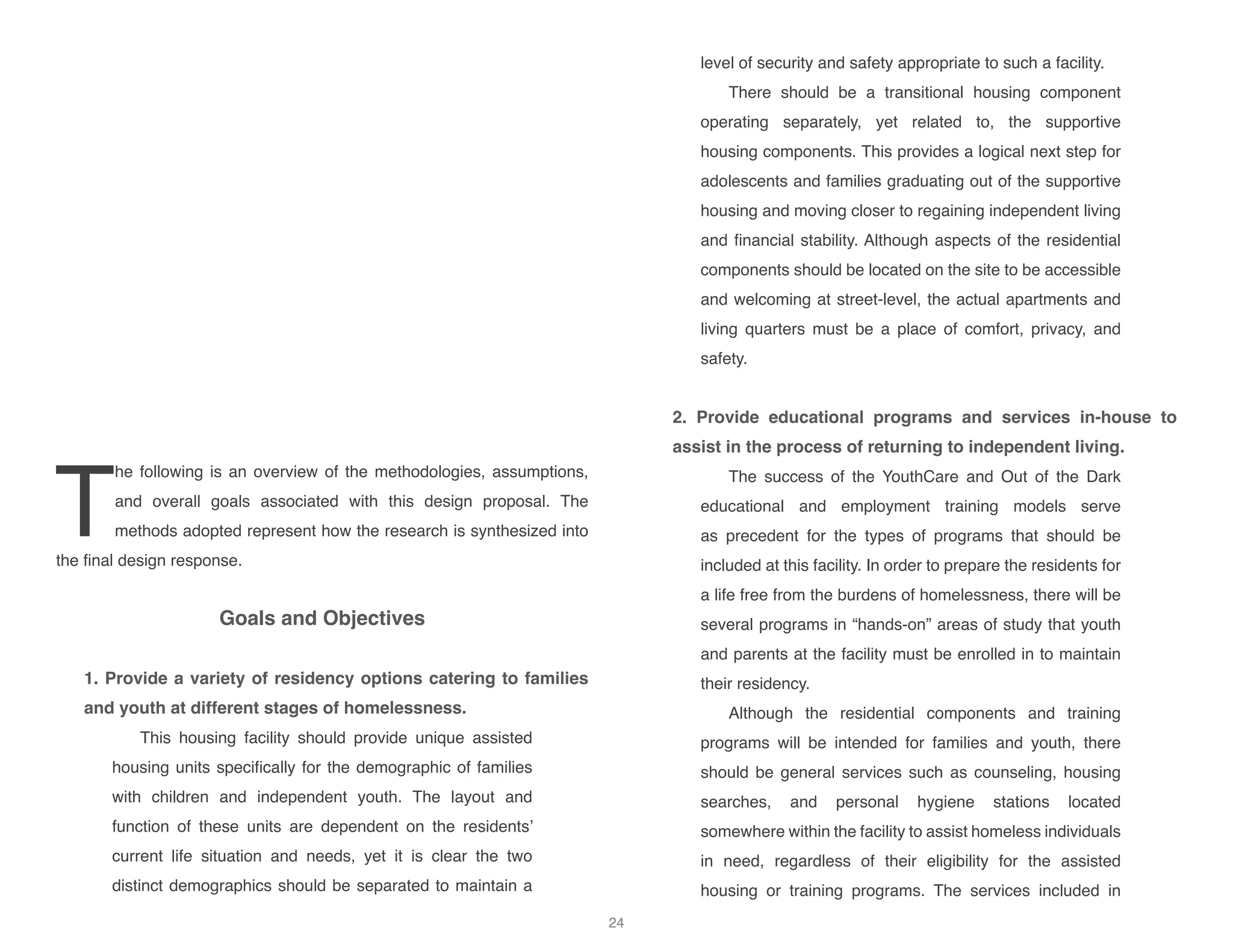 T
he following is an overview of the methodologies, assumptions,
and overall goals associated with this design proposal. The
methods adopted represent how the research is synthesized into
the final design response.
Goals and Objectives
		
1. Provide a variety of residency options catering to families
and youth at different stages of homelessness.
This housing facility should provide unique assisted
housing units specifically for the demographic of families
with children and independent youth. The layout and
function of these units are dependent on the residents’
current life situation and needs, yet it is clear the two
distinct demographics should be separated to maintain a
level of security and safety appropriate to such a facility.
There should be a transitional housing component
operating separately, yet related to, the supportive
housing components. This provides a logical next step for
adolescents and families graduating out of the supportive
housing and moving closer to regaining independent living
and financial stability. Although aspects of the residential
components should be located on the site to be accessible
and welcoming at street-level, the actual apartments and
living quarters must be a place of comfort, privacy, and
safety.
2. Provide educational programs and services in-house to
assist in the process of returning to independent living.
The success of the YouthCare and Out of the Dark
educational and employment training models serve
as precedent for the types of programs that should be
included at this facility. In order to prepare the residents for
a life free from the burdens of homelessness, there will be
several programs in “hands-on” areas of study that youth
and parents at the facility must be enrolled in to maintain
their residency.
Although the residential components and training
programs will be intended for families and youth, there
should be general services such as counseling, housing
searches, and personal hygiene stations located
somewhere within the facility to assist homeless individuals
in need, regardless of their eligibility for the assisted
housing or training programs. The services included in
24
 