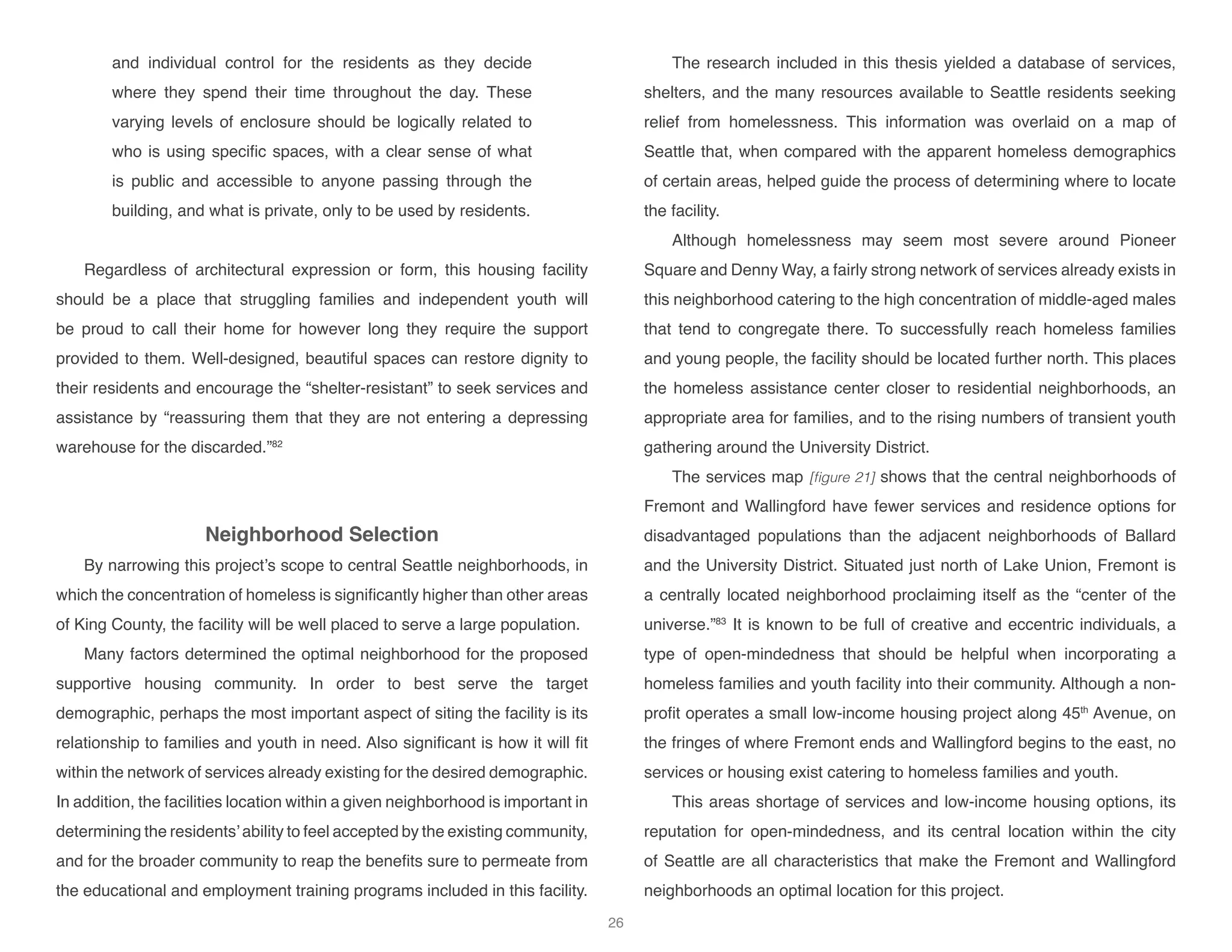 and individual control for the residents as they decide
where they spend their time throughout the day. These
varying levels of enclosure should be logically related to
who is using specific spaces, with a clear sense of what
is public and accessible to anyone passing through the
building, and what is private, only to be used by residents.
Regardless of architectural expression or form, this housing facility
should be a place that struggling families and independent youth will
be proud to call their home for however long they require the support
provided to them. Well-designed, beautiful spaces can restore dignity to
their residents and encourage the “shelter-resistant” to seek services and
assistance by “reassuring them that they are not entering a depressing
warehouse for the discarded.”82
Neighborhood Selection
By narrowing this project’s scope to central Seattle neighborhoods, in
which the concentration of homeless is significantly higher than other areas
of King County, the facility will be well placed to serve a large population.
Many factors determined the optimal neighborhood for the proposed
supportive housing community. In order to best serve the target
demographic, perhaps the most important aspect of siting the facility is its
relationship to families and youth in need. Also significant is how it will fit
within the network of services already existing for the desired demographic.
In addition, the facilities location within a given neighborhood is important in
determining the residents’ability to feel accepted by the existing community,
and for the broader community to reap the benefits sure to permeate from
the educational and employment training programs included in this facility.
The research included in this thesis yielded a database of services,
shelters, and the many resources available to Seattle residents seeking
relief from homelessness. This information was overlaid on a map of
Seattle that, when compared with the apparent homeless demographics
of certain areas, helped guide the process of determining where to locate
the facility.
Although homelessness may seem most severe around Pioneer
Square and Denny Way, a fairly strong network of services already exists in
this neighborhood catering to the high concentration of middle-aged males
that tend to congregate there. To successfully reach homeless families
and young people, the facility should be located further north. This places
the homeless assistance center closer to residential neighborhoods, an
appropriate area for families, and to the rising numbers of transient youth
gathering around the University District.
The services map [figure 21] shows that the central neighborhoods of
Fremont and Wallingford have fewer services and residence options for
disadvantaged populations than the adjacent neighborhoods of Ballard
and the University District. Situated just north of Lake Union, Fremont is
a centrally located neighborhood proclaiming itself as the “center of the
universe.”83
It is known to be full of creative and eccentric individuals, a
type of open-mindedness that should be helpful when incorporating a
homeless families and youth facility into their community. Although a non-
profit operates a small low-income housing project along 45th
Avenue, on
the fringes of where Fremont ends and Wallingford begins to the east, no
services or housing exist catering to homeless families and youth.
This areas shortage of services and low-income housing options, its
reputation for open-mindedness, and its central location within the city
of Seattle are all characteristics that make the Fremont and Wallingford
neighborhoods an optimal location for this project.
26
 