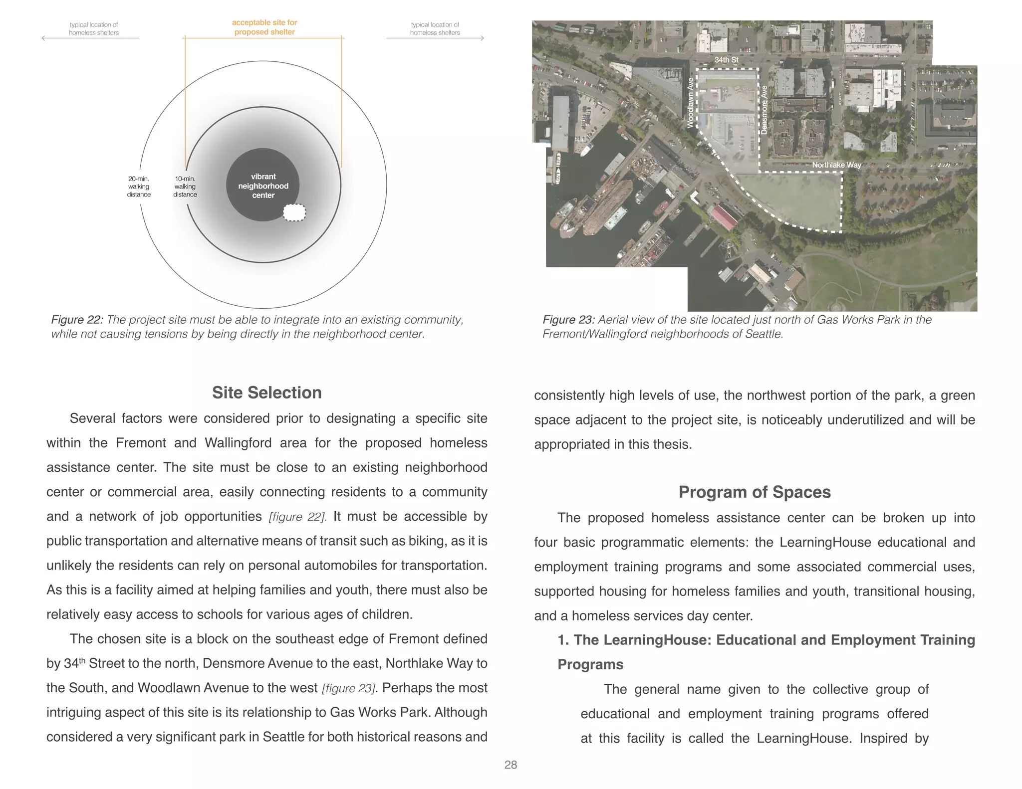 34th St
Northlake Way
DensmoreAve
WoodlawnAve
vibrant
neighborhood
center
10-min.
walking
distance
acceptable site for
proposed shelter
typical location of
homeless shelters
typical location of
homeless shelters
20-min.
walking
distance
Site Selection
Several factors were considered prior to designating a specific site
within the Fremont and Wallingford area for the proposed homeless
assistance center. The site must be close to an existing neighborhood
center or commercial area, easily connecting residents to a community
and a network of job opportunities [figure 22]. It must be accessible by
public transportation and alternative means of transit such as biking, as it is
unlikely the residents can rely on personal automobiles for transportation.
As this is a facility aimed at helping families and youth, there must also be
relatively easy access to schools for various ages of children.
The chosen site is a block on the southeast edge of Fremont defined
by 34th
Street to the north, Densmore Avenue to the east, Northlake Way to
the South, and Woodlawn Avenue to the west [figure 23]. Perhaps the most
intriguing aspect of this site is its relationship to Gas Works Park. Although
considered a very significant park in Seattle for both historical reasons and
consistently high levels of use, the northwest portion of the park, a green
space adjacent to the project site, is noticeably underutilized and will be
appropriated in this thesis.
Program of Spaces
The proposed homeless assistance center can be broken up into
four basic programmatic elements: the LearningHouse educational and
employment training programs and some associated commercial uses,
supported housing for homeless families and youth, transitional housing,
and a homeless services day center.
1. The LearningHouse: Educational and Employment Training
Programs
The general name given to the collective group of
educational and employment training programs offered
at this facility is called the LearningHouse. Inspired by
Figure 23: Aerial view of the site located just north of Gas Works Park in the
Fremont/Wallingford neighborhoods of Seattle.
Figure 22: The project site must be able to integrate into an existing community,
while not causing tensions by being directly in the neighborhood center.
28
 