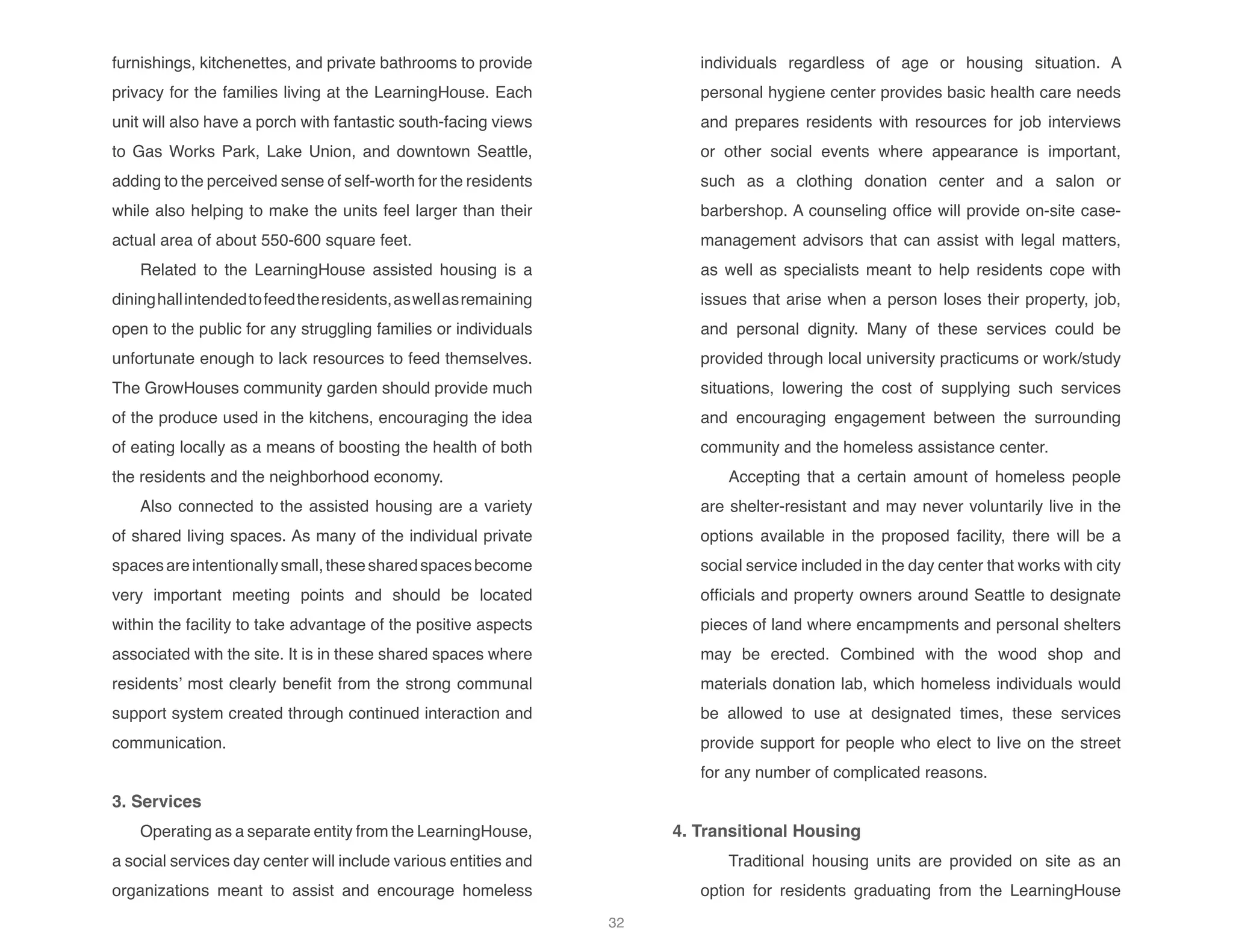 furnishings, kitchenettes, and private bathrooms to provide
privacy for the families living at the LearningHouse. Each
unit will also have a porch with fantastic south-facing views
to Gas Works Park, Lake Union, and downtown Seattle,
adding to the perceived sense of self-worth for the residents
while also helping to make the units feel larger than their
actual area of about 550-600 square feet.
Related to the LearningHouse assisted housing is a
dininghallintendedtofeedtheresidents,aswellasremaining
open to the public for any struggling families or individuals
unfortunate enough to lack resources to feed themselves.
The GrowHouses community garden should provide much
of the produce used in the kitchens, encouraging the idea
of eating locally as a means of boosting the health of both
the residents and the neighborhood economy.
Also connected to the assisted housing are a variety
of shared living spaces. As many of the individual private
spacesareintentionallysmall,thesesharedspacesbecome
very important meeting points and should be located
within the facility to take advantage of the positive aspects
associated with the site. It is in these shared spaces where
residents’ most clearly benefit from the strong communal
support system created through continued interaction and
communication.
	 3. Services
Operating as a separate entity from the LearningHouse,
a social services day center will include various entities and
organizations meant to assist and encourage homeless
individuals regardless of age or housing situation. A
personal hygiene center provides basic health care needs
and prepares residents with resources for job interviews
or other social events where appearance is important,
such as a clothing donation center and a salon or
barbershop. A counseling office will provide on-site case-
management advisors that can assist with legal matters,
as well as specialists meant to help residents cope with
issues that arise when a person loses their property, job,
and personal dignity. Many of these services could be
provided through local university practicums or work/study
situations, lowering the cost of supplying such services
and encouraging engagement between the surrounding
community and the homeless assistance center.
Accepting that a certain amount of homeless people
are shelter-resistant and may never voluntarily live in the
options available in the proposed facility, there will be a
social service included in the day center that works with city
officials and property owners around Seattle to designate
pieces of land where encampments and personal shelters
may be erected. Combined with the wood shop and
materials donation lab, which homeless individuals would
be allowed to use at designated times, these services
provide support for people who elect to live on the street
for any number of complicated reasons.
4. Transitional Housing
Traditional housing units are provided on site as an
option for residents graduating from the LearningHouse
32
 