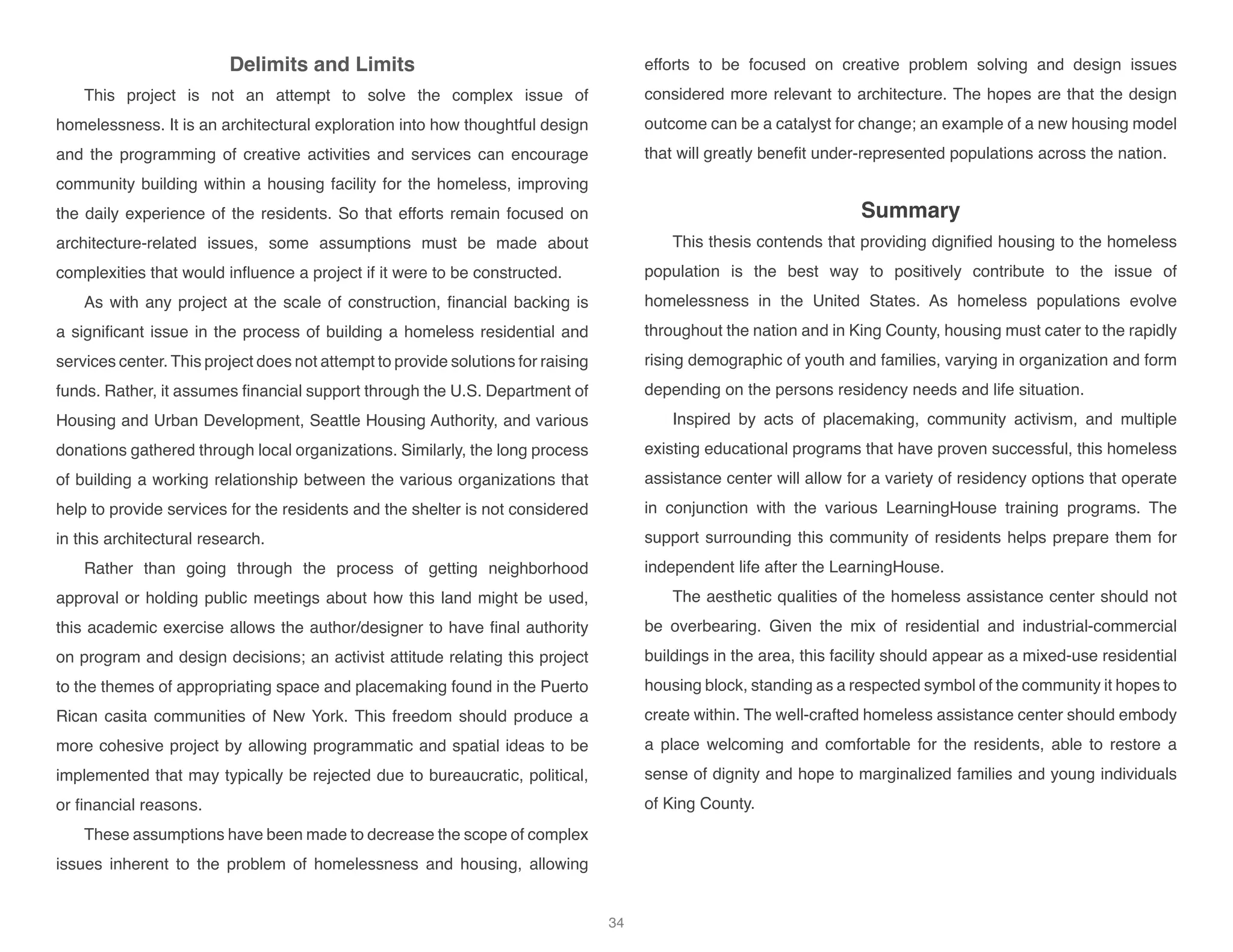 Delimits and Limits
This project is not an attempt to solve the complex issue of
homelessness. It is an architectural exploration into how thoughtful design
and the programming of creative activities and services can encourage
community building within a housing facility for the homeless, improving
the daily experience of the residents. So that efforts remain focused on
architecture-related issues, some assumptions must be made about
complexities that would influence a project if it were to be constructed.
As with any project at the scale of construction, financial backing is
a significant issue in the process of building a homeless residential and
services center. This project does not attempt to provide solutions for raising
funds. Rather, it assumes financial support through the U.S. Department of
Housing and Urban Development, Seattle Housing Authority, and various
donations gathered through local organizations. Similarly, the long process
of building a working relationship between the various organizations that
help to provide services for the residents and the shelter is not considered
in this architectural research.
Rather than going through the process of getting neighborhood
approval or holding public meetings about how this land might be used,
this academic exercise allows the author/designer to have final authority
on program and design decisions; an activist attitude relating this project
to the themes of appropriating space and placemaking found in the Puerto
Rican casita communities of New York. This freedom should produce a
more cohesive project by allowing programmatic and spatial ideas to be
implemented that may typically be rejected due to bureaucratic, political,
or financial reasons.
These assumptions have been made to decrease the scope of complex
issues inherent to the problem of homelessness and housing, allowing
efforts to be focused on creative problem solving and design issues
considered more relevant to architecture. The hopes are that the design
outcome can be a catalyst for change; an example of a new housing model
that will greatly benefit under-represented populations across the nation.
Summary
This thesis contends that providing dignified housing to the homeless
population is the best way to positively contribute to the issue of
homelessness in the United States. As homeless populations evolve
throughout the nation and in King County, housing must cater to the rapidly
rising demographic of youth and families, varying in organization and form
depending on the persons residency needs and life situation.
Inspired by acts of placemaking, community activism, and multiple
existing educational programs that have proven successful, this homeless
assistance center will allow for a variety of residency options that operate
in conjunction with the various LearningHouse training programs. The
support surrounding this community of residents helps prepare them for
independent life after the LearningHouse.
The aesthetic qualities of the homeless assistance center should not
be overbearing. Given the mix of residential and industrial-commercial
buildings in the area, this facility should appear as a mixed-use residential
housing block, standing as a respected symbol of the community it hopes to
create within. The well-crafted homeless assistance center should embody
a place welcoming and comfortable for the residents, able to restore a
sense of dignity and hope to marginalized families and young individuals
of King County.
34
 