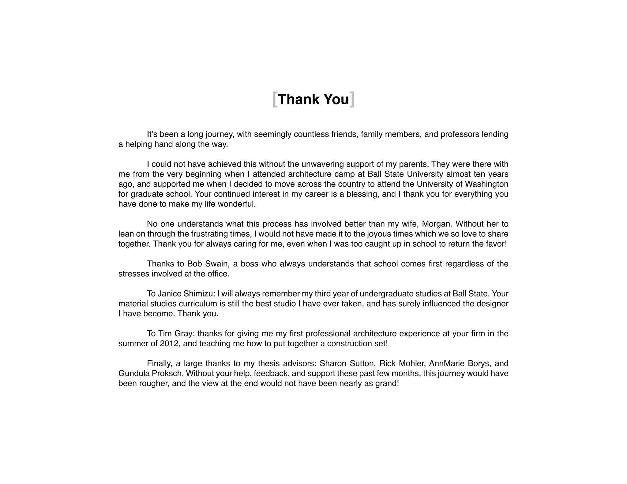 [Thank You]
	
	 It’s been a long journey, with seemingly countless friends, family members, and professors lending
a helping hand along the way.
	 I could not have achieved this without the unwavering support of my parents. They were there with
me from the very beginning when I attended architecture camp at Ball State University almost ten years
ago, and supported me when I decided to move across the country to attend the University of Washington
for graduate school. Your continued interest in my career is a blessing, and I thank you for everything you
have done to make my life wonderful.
	 No one understands what this process has involved better than my wife, Morgan. Without her to
lean on through the frustrating times, I would not have made it to the joyous times which we so love to share
together. Thank you for always caring for me, even when I was too caught up in school to return the favor!
	 Thanks to Bob Swain, a boss who always understands that school comes first regardless of the
stresses involved at the office.
	 To Janice Shimizu: I will always remember my third year of undergraduate studies at Ball State. Your
material studies curriculum is still the best studio I have ever taken, and has surely influenced the designer
I have become. Thank you.
	 To Tim Gray: thanks for giving me my first professional architecture experience at your firm in the
summer of 2012, and teaching me how to put together a construction set!
	 Finally, a large thanks to my thesis advisors: Sharon Sutton, Rick Mohler, AnnMarie Borys, and
Gundula Proksch. Without your help, feedback, and support these past few months, this journey would have
been rougher, and the view at the end would not have been nearly as grand!
 