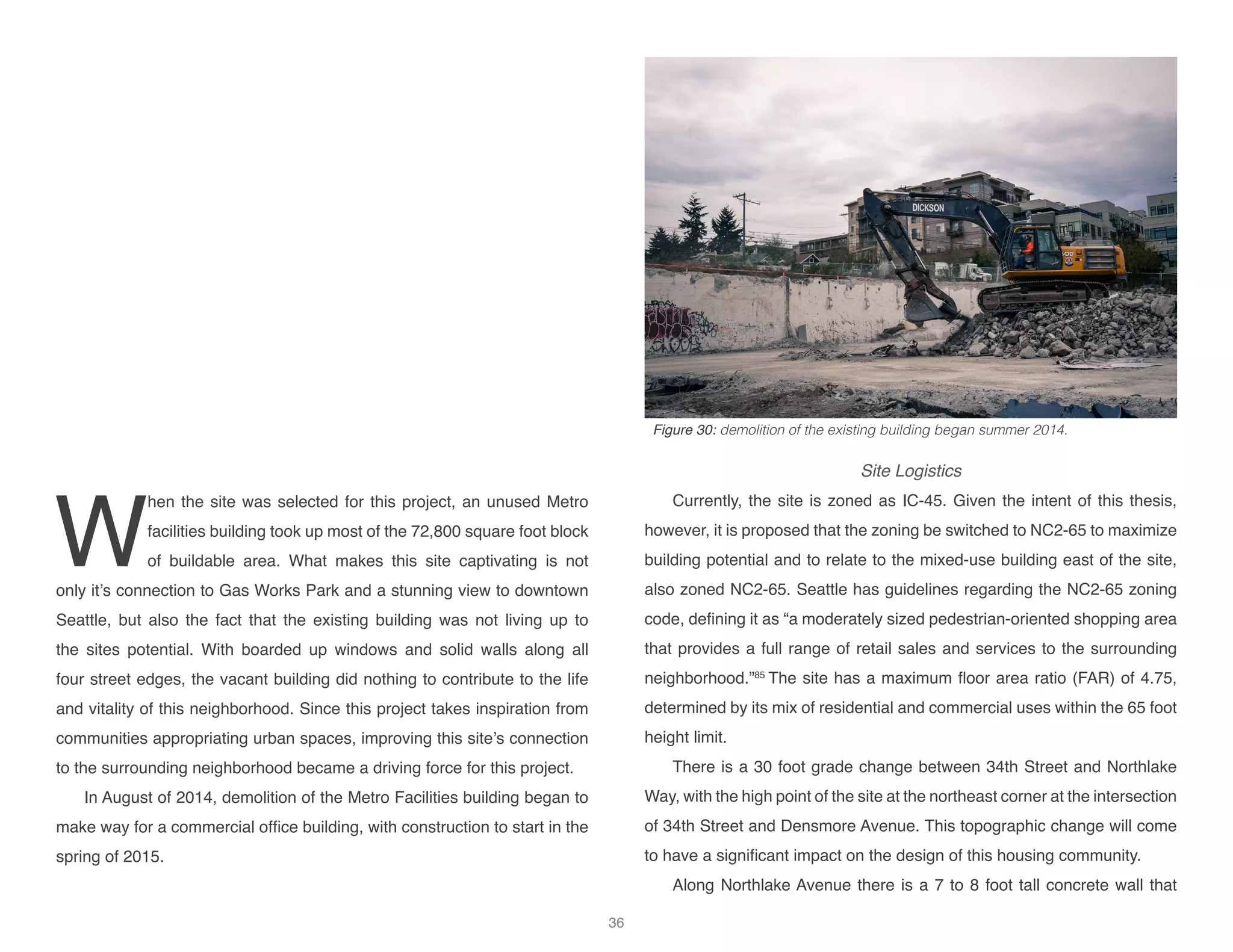 W
hen the site was selected for this project, an unused Metro
facilities building took up most of the 72,800 square foot block
of buildable area. What makes this site captivating is not
only it’s connection to Gas Works Park and a stunning view to downtown
Seattle, but also the fact that the existing building was not living up to
the sites potential. With boarded up windows and solid walls along all
four street edges, the vacant building did nothing to contribute to the life
and vitality of this neighborhood. Since this project takes inspiration from
communities appropriating urban spaces, improving this site’s connection
to the surrounding neighborhood became a driving force for this project.
In August of 2014, demolition of the Metro Facilities building began to
make way for a commercial office building, with construction to start in the
spring of 2015.
Site Logistics
Currently, the site is zoned as IC-45. Given the intent of this thesis,
however, it is proposed that the zoning be switched to NC2-65 to maximize
building potential and to relate to the mixed-use building east of the site,
also zoned NC2-65. Seattle has guidelines regarding the NC2-65 zoning
code, defining it as “a moderately sized pedestrian-oriented shopping area
that provides a full range of retail sales and services to the surrounding
neighborhood.”85
The site has a maximum floor area ratio (FAR) of 4.75,
determined by its mix of residential and commercial uses within the 65 foot
height limit.
There is a 30 foot grade change between 34th Street and Northlake
Way, with the high point of the site at the northeast corner at the intersection
of 34th Street and Densmore Avenue. This topographic change will come
to have a significant impact on the design of this housing community.
Along Northlake Avenue there is a 7 to 8 foot tall concrete wall that
Figure 30: demolition of the existing building began summer 2014.
36
 
