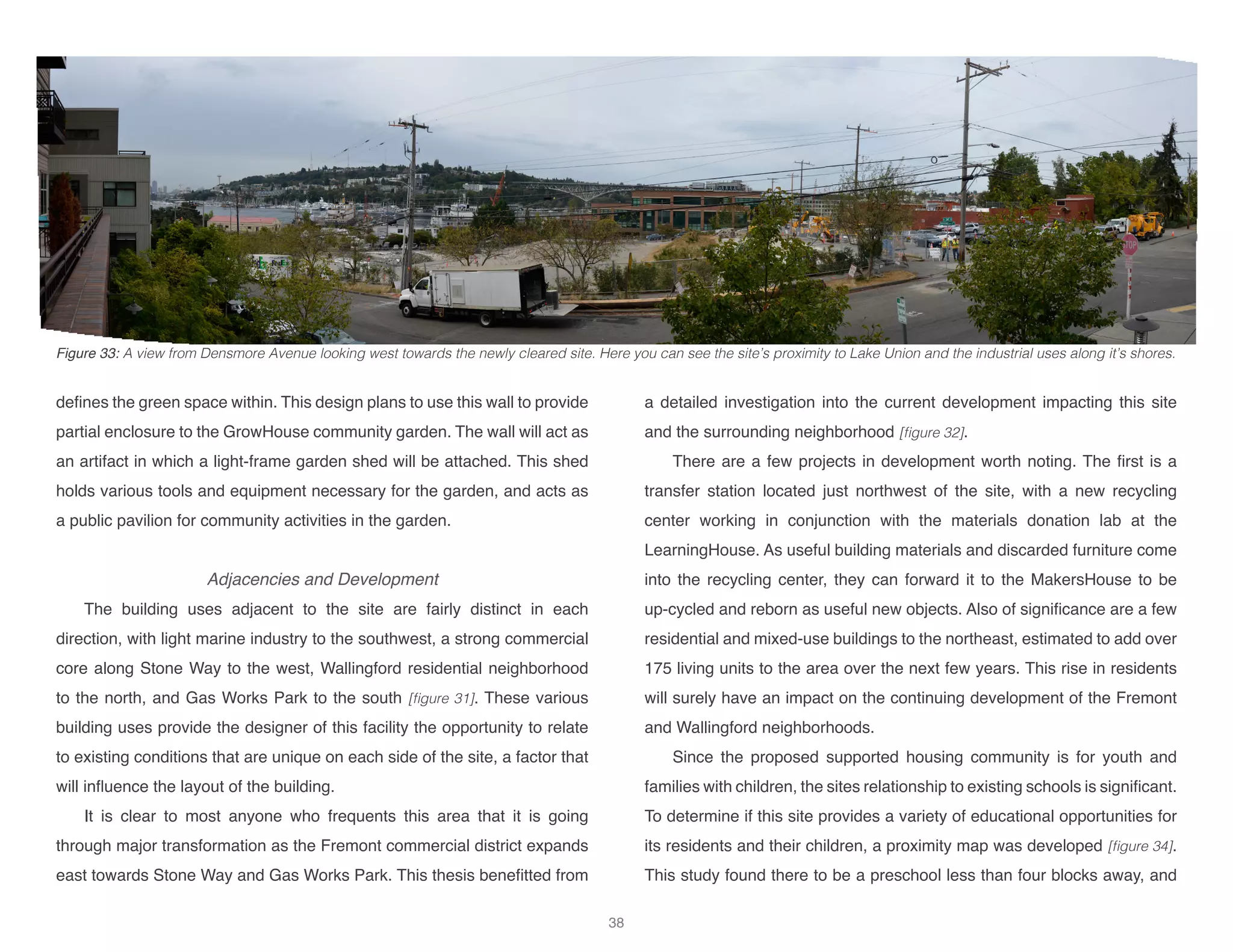 defines the green space within. This design plans to use this wall to provide
partial enclosure to the GrowHouse community garden. The wall will act as
an artifact in which a light-frame garden shed will be attached. This shed
holds various tools and equipment necessary for the garden, and acts as
a public pavilion for community activities in the garden.
Adjacencies and Development
The building uses adjacent to the site are fairly distinct in each
direction, with light marine industry to the southwest, a strong commercial
core along Stone Way to the west, Wallingford residential neighborhood
to the north, and Gas Works Park to the south [figure 31]. These various
building uses provide the designer of this facility the opportunity to relate
to existing conditions that are unique on each side of the site, a factor that
will influence the layout of the building.
It is clear to most anyone who frequents this area that it is going
through major transformation as the Fremont commercial district expands
east towards Stone Way and Gas Works Park. This thesis benefitted from
a detailed investigation into the current development impacting this site
and the surrounding neighborhood [figure 32].
There are a few projects in development worth noting. The first is a
transfer station located just northwest of the site, with a new recycling
center working in conjunction with the materials donation lab at the
LearningHouse. As useful building materials and discarded furniture come
into the recycling center, they can forward it to the MakersHouse to be
up-cycled and reborn as useful new objects. Also of significance are a few
residential and mixed-use buildings to the northeast, estimated to add over
175 living units to the area over the next few years. This rise in residents
will surely have an impact on the continuing development of the Fremont
and Wallingford neighborhoods.
Since the proposed supported housing community is for youth and
families with children, the sites relationship to existing schools is significant.
To determine if this site provides a variety of educational opportunities for
its residents and their children, a proximity map was developed [figure 34].
This study found there to be a preschool less than four blocks away, and
Figure 33: A view from Densmore Avenue looking west towards the newly cleared site. Here you can see the site’s proximity to Lake Union and the industrial uses along it’s shores.
38
 