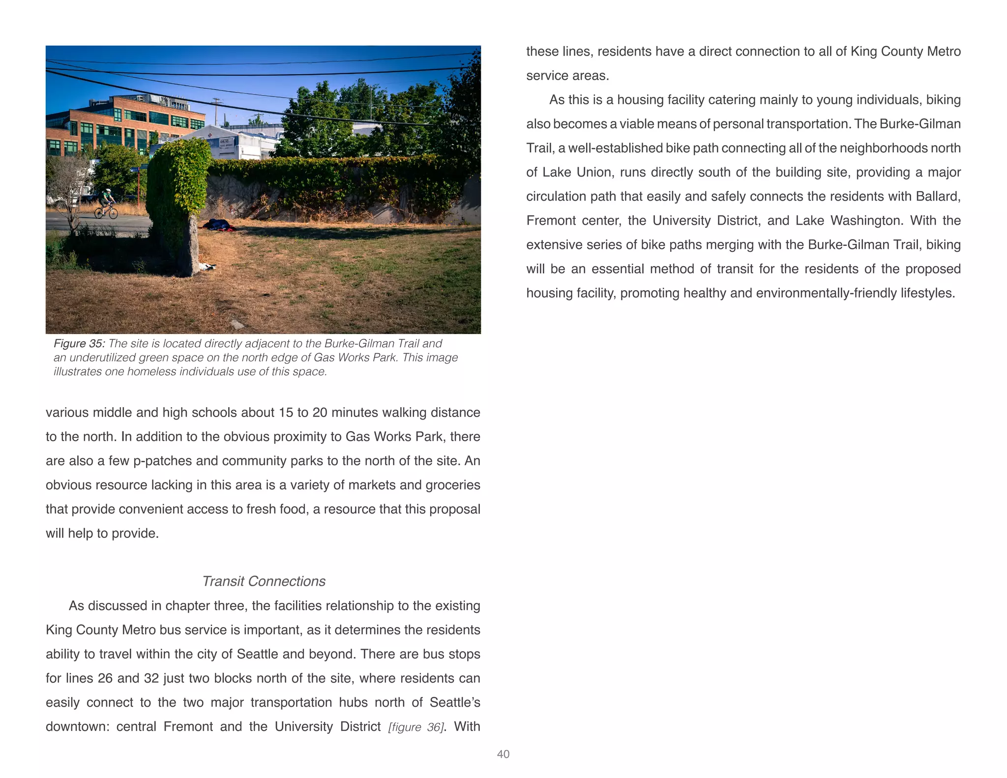 various middle and high schools about 15 to 20 minutes walking distance
to the north. In addition to the obvious proximity to Gas Works Park, there
are also a few p-patches and community parks to the north of the site. An
obvious resource lacking in this area is a variety of markets and groceries
that provide convenient access to fresh food, a resource that this proposal
will help to provide.
Transit Connections
As discussed in chapter three, the facilities relationship to the existing
King County Metro bus service is important, as it determines the residents
ability to travel within the city of Seattle and beyond. There are bus stops
for lines 26 and 32 just two blocks north of the site, where residents can
easily connect to the two major transportation hubs north of Seattle’s
downtown: central Fremont and the University District [figure 36]. With
these lines, residents have a direct connection to all of King County Metro
service areas.
As this is a housing facility catering mainly to young individuals, biking
also becomes a viable means of personal transportation. The Burke-Gilman
Trail, a well-established bike path connecting all of the neighborhoods north
of Lake Union, runs directly south of the building site, providing a major
circulation path that easily and safely connects the residents with Ballard,
Fremont center, the University District, and Lake Washington. With the
extensive series of bike paths merging with the Burke-Gilman Trail, biking
will be an essential method of transit for the residents of the proposed
housing facility, promoting healthy and environmentally-friendly lifestyles.
Figure 35: The site is located directly adjacent to the Burke-Gilman Trail and
an underutilized green space on the north edge of Gas Works Park. This image
illustrates one homeless individuals use of this space.
40
 