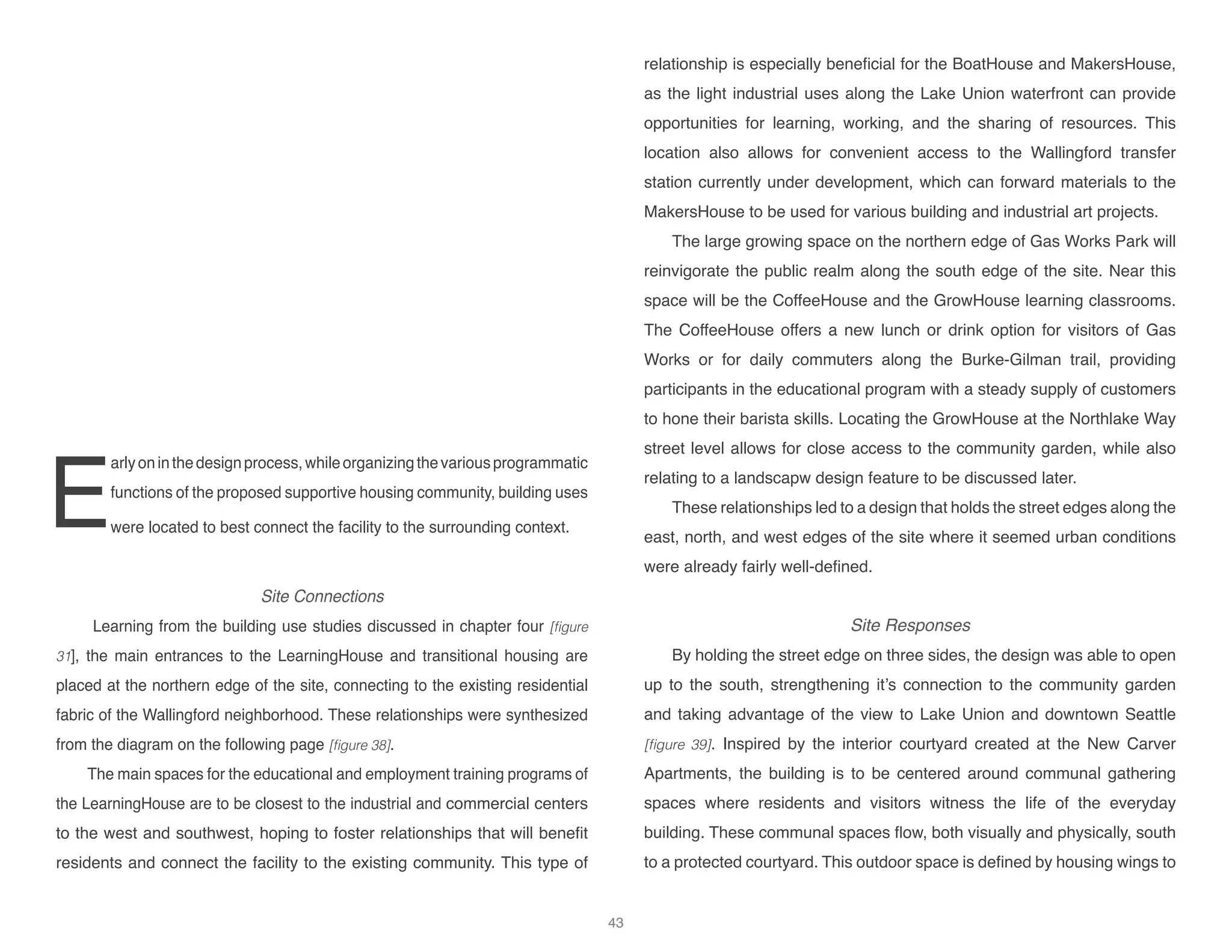 E
arlyoninthedesignprocess,whileorganizingthevariousprogrammatic
functions of the proposed supportive housing community, building uses
were located to best connect the facility to the surrounding context.
Site Connections
Learning from the building use studies discussed in chapter four [figure
31], the main entrances to the LearningHouse and transitional housing are
placed at the northern edge of the site, connecting to the existing residential
fabric of the Wallingford neighborhood. These relationships were synthesized
from the diagram on the following page [figure 38].
The main spaces for the educational and employment training programs of
the LearningHouse are to be closest to the industrial and commercial centers
to the west and southwest, hoping to foster relationships that will benefit
residents and connect the facility to the existing community. This type of
relationship is especially beneficial for the BoatHouse and MakersHouse,
as the light industrial uses along the Lake Union waterfront can provide
opportunities for learning, working, and the sharing of resources. This
location also allows for convenient access to the Wallingford transfer
station currently under development, which can forward materials to the
MakersHouse to be used for various building and industrial art projects.
The large growing space on the northern edge of Gas Works Park will
reinvigorate the public realm along the south edge of the site. Near this
space will be the CoffeeHouse and the GrowHouse learning classrooms.
The CoffeeHouse offers a new lunch or drink option for visitors of Gas
Works or for daily commuters along the Burke-Gilman trail, providing
participants in the educational program with a steady supply of customers
to hone their barista skills. Locating the GrowHouse at the Northlake Way
street level allows for close access to the community garden, while also
relating to a landscapw design feature to be discussed later.
These relationships led to a design that holds the street edges along the
east, north, and west edges of the site where it seemed urban conditions
were already fairly well-defined.
Site Responses
By holding the street edge on three sides, the design was able to open
up to the south, strengthening it’s connection to the community garden
and taking advantage of the view to Lake Union and downtown Seattle
[figure 39]. Inspired by the interior courtyard created at the New Carver
Apartments, the building is to be centered around communal gathering
spaces where residents and visitors witness the life of the everyday
building. These communal spaces flow, both visually and physically, south
to a protected courtyard. This outdoor space is defined by housing wings to
43
 