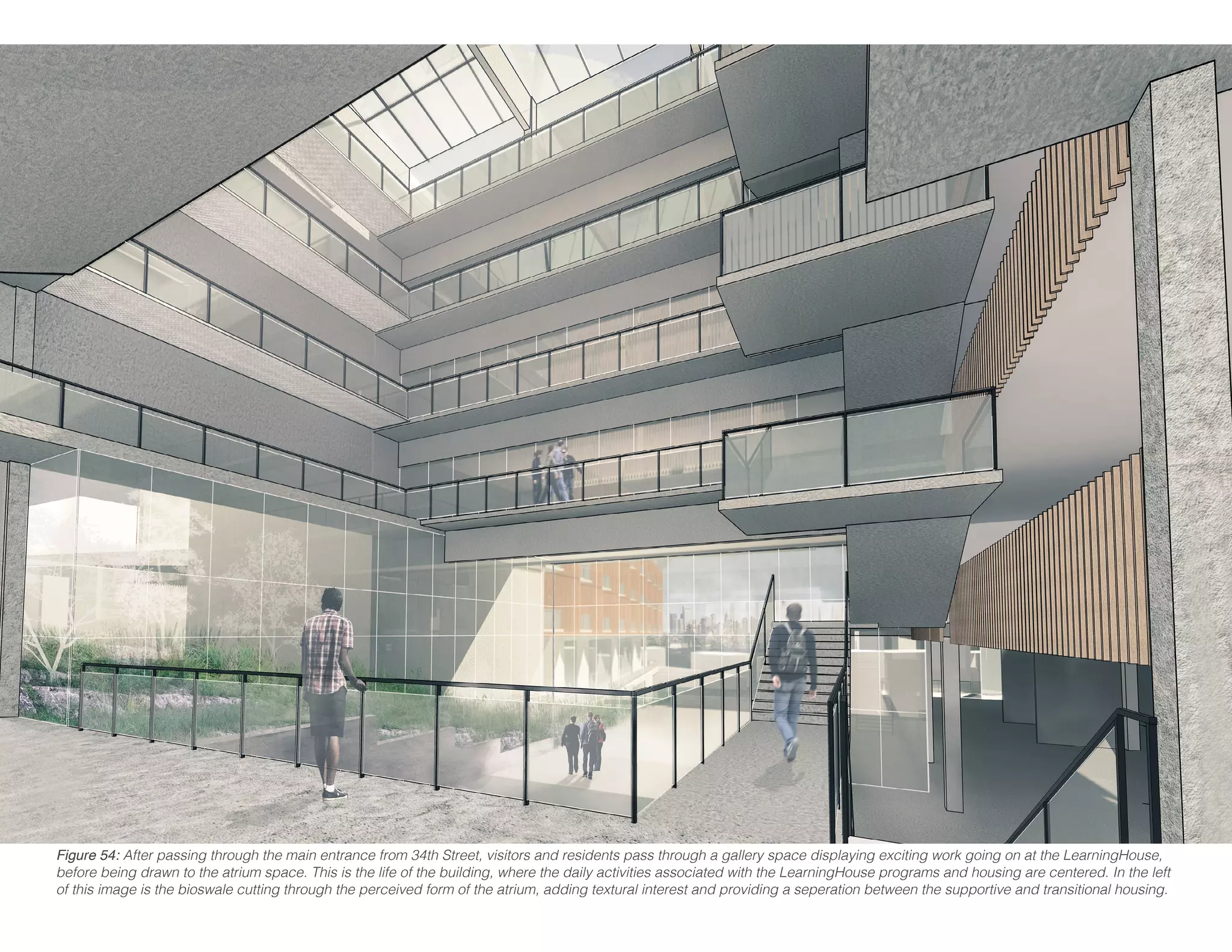 Figure 54: After passing through the main entrance from 34th Street, visitors and residents pass through a gallery space displaying exciting work going on at the LearningHouse,
before being drawn to the atrium space. This is the life of the building, where the daily activities associated with the LearningHouse programs and housing are centered. In the left
of this image is the bioswale cutting through the perceived form of the atrium, adding textural interest and providing a seperation between the supportive and transitional housing.
 