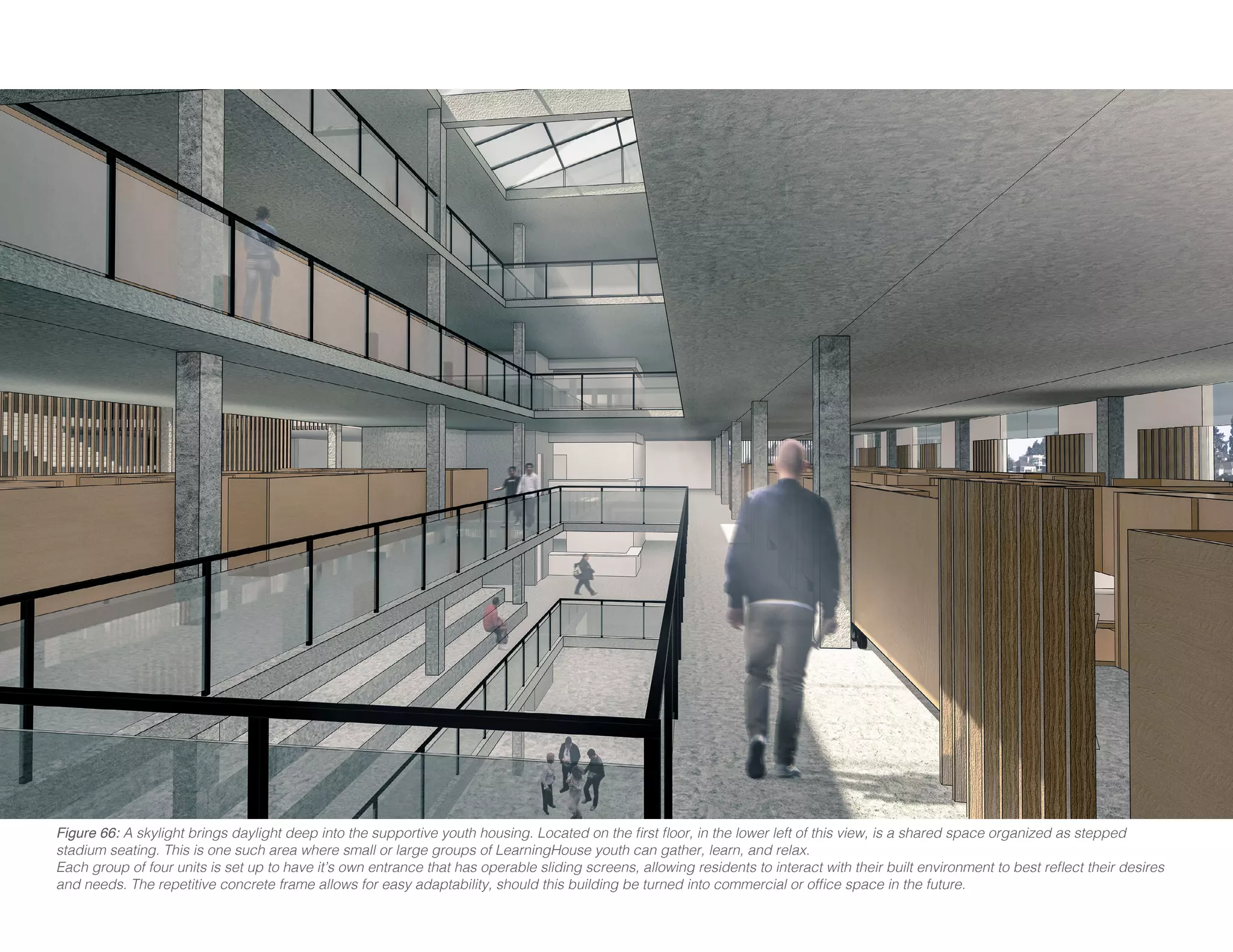 Figure 66: A skylight brings daylight deep into the supportive youth housing. Located on the first floor, in the lower left of this view, is a shared space organized as stepped
stadium seating. This is one such area where small or large groups of LearningHouse youth can gather, learn, and relax.
Each group of four units is set up to have it’s own entrance that has operable sliding screens, allowing residents to interact with their built environment to best reflect their desires
and needs. The repetitive concrete frame allows for easy adaptability, should this building be turned into commercial or office space in the future.
 