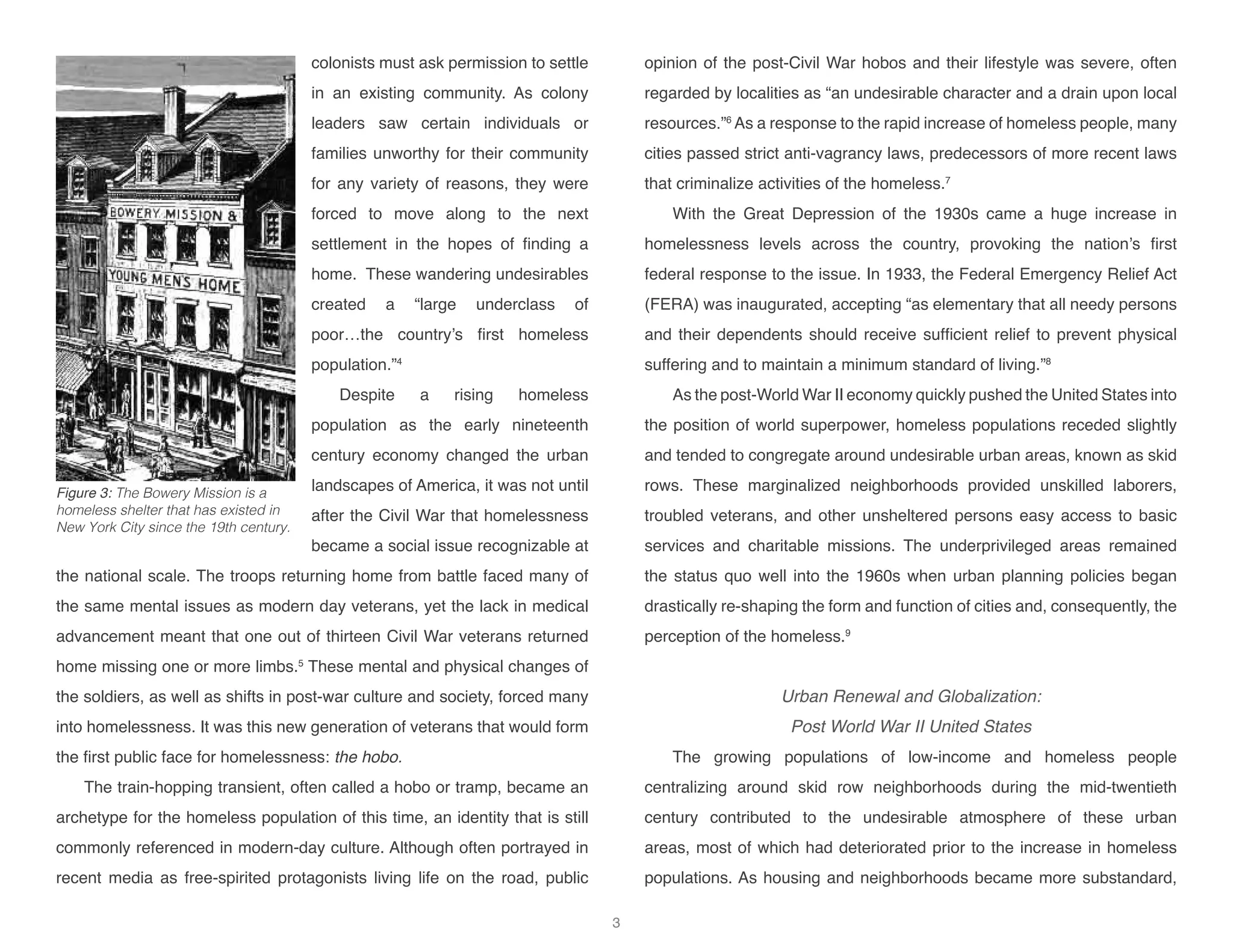 colonists must ask permission to settle
in an existing community. As colony
leaders saw certain individuals or
families unworthy for their community
for any variety of reasons, they were
forced to move along to the next
settlement in the hopes of finding a
home. These wandering undesirables
created a “large underclass of
poor…the country’s first homeless
population.”4
Despite a rising homeless
population as the early nineteenth
century economy changed the urban
landscapes of America, it was not until
after the Civil War that homelessness
became a social issue recognizable at
the national scale. The troops returning home from battle faced many of
the same mental issues as modern day veterans, yet the lack in medical
advancement meant that one out of thirteen Civil War veterans returned
home missing one or more limbs.5
These mental and physical changes of
the soldiers, as well as shifts in post-war culture and society, forced many
into homelessness. It was this new generation of veterans that would form
the first public face for homelessness: the hobo.
The train-hopping transient, often called a hobo or tramp, became an
archetype for the homeless population of this time, an identity that is still
commonly referenced in modern-day culture. Although often portrayed in
recent media as free-spirited protagonists living life on the road, public
opinion of the post-Civil War hobos and their lifestyle was severe, often
regarded by localities as “an undesirable character and a drain upon local
resources.”6
As a response to the rapid increase of homeless people, many
cities passed strict anti-vagrancy laws, predecessors of more recent laws
that criminalize activities of the homeless.7
With the Great Depression of the 1930s came a huge increase in
homelessness levels across the country, provoking the nation’s first
federal response to the issue. In 1933, the Federal Emergency Relief Act
(FERA) was inaugurated, accepting “as elementary that all needy persons
and their dependents should receive sufficient relief to prevent physical
suffering and to maintain a minimum standard of living.”8
As the post-World War II economy quickly pushed the United States into
the position of world superpower, homeless populations receded slightly
and tended to congregate around undesirable urban areas, known as skid
rows. These marginalized neighborhoods provided unskilled laborers,
troubled veterans, and other unsheltered persons easy access to basic
services and charitable missions. The underprivileged areas remained
the status quo well into the 1960s when urban planning policies began
drastically re-shaping the form and function of cities and, consequently, the
perception of the homeless.9
Urban Renewal and Globalization:
Post World War II United States
The growing populations of low-income and homeless people
centralizing around skid row neighborhoods during the mid-twentieth
century contributed to the undesirable atmosphere of these urban
areas, most of which had deteriorated prior to the increase in homeless
populations. As housing and neighborhoods became more substandard,
Figure 3: The Bowery Mission is a
homeless shelter that has existed in
New York City since the 19th century.
3
 