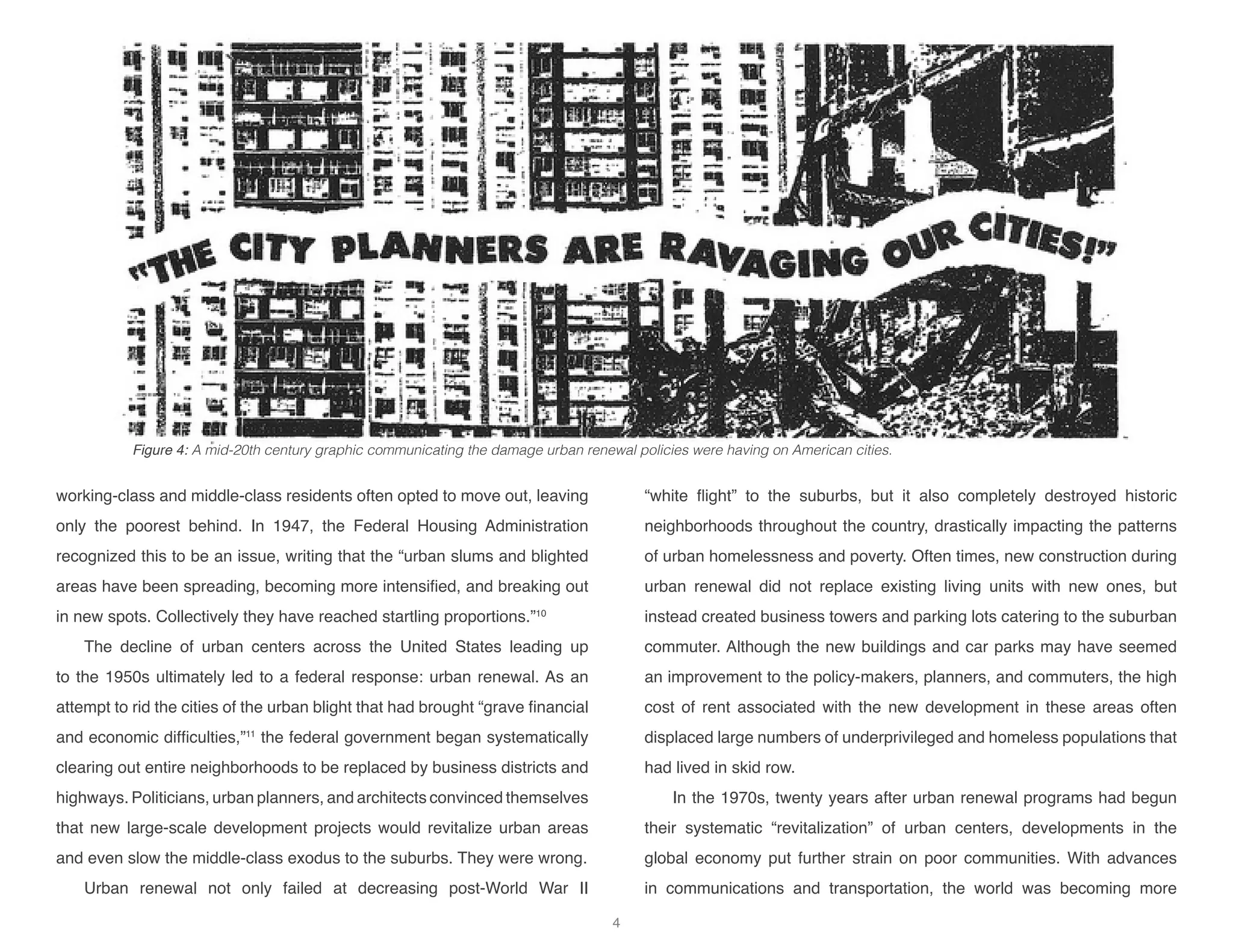 working-class and middle-class residents often opted to move out, leaving
only the poorest behind. In 1947, the Federal Housing Administration
recognized this to be an issue, writing that the “urban slums and blighted
areas have been spreading, becoming more intensified, and breaking out
in new spots. Collectively they have reached startling proportions.”10
The decline of urban centers across the United States leading up
to the 1950s ultimately led to a federal response: urban renewal. As an
attempt to rid the cities of the urban blight that had brought “grave financial
and economic difficulties,”11
the federal government began systematically
clearing out entire neighborhoods to be replaced by business districts and
highways. Politicians, urban planners, and architects convinced themselves
that new large-scale development projects would revitalize urban areas
and even slow the middle-class exodus to the suburbs. They were wrong.
Urban renewal not only failed at decreasing post-World War II
“white flight” to the suburbs, but it also completely destroyed historic
neighborhoods throughout the country, drastically impacting the patterns
of urban homelessness and poverty. Often times, new construction during
urban renewal did not replace existing living units with new ones, but
instead created business towers and parking lots catering to the suburban
commuter. Although the new buildings and car parks may have seemed
an improvement to the policy-makers, planners, and commuters, the high
cost of rent associated with the new development in these areas often
displaced large numbers of underprivileged and homeless populations that
had lived in skid row.
In the 1970s, twenty years after urban renewal programs had begun
their systematic “revitalization” of urban centers, developments in the
global economy put further strain on poor communities. With advances
in communications and transportation, the world was becoming more
Figure 4: A mid-20th century graphic communicating the damage urban renewal policies were having on American cities.
4
 