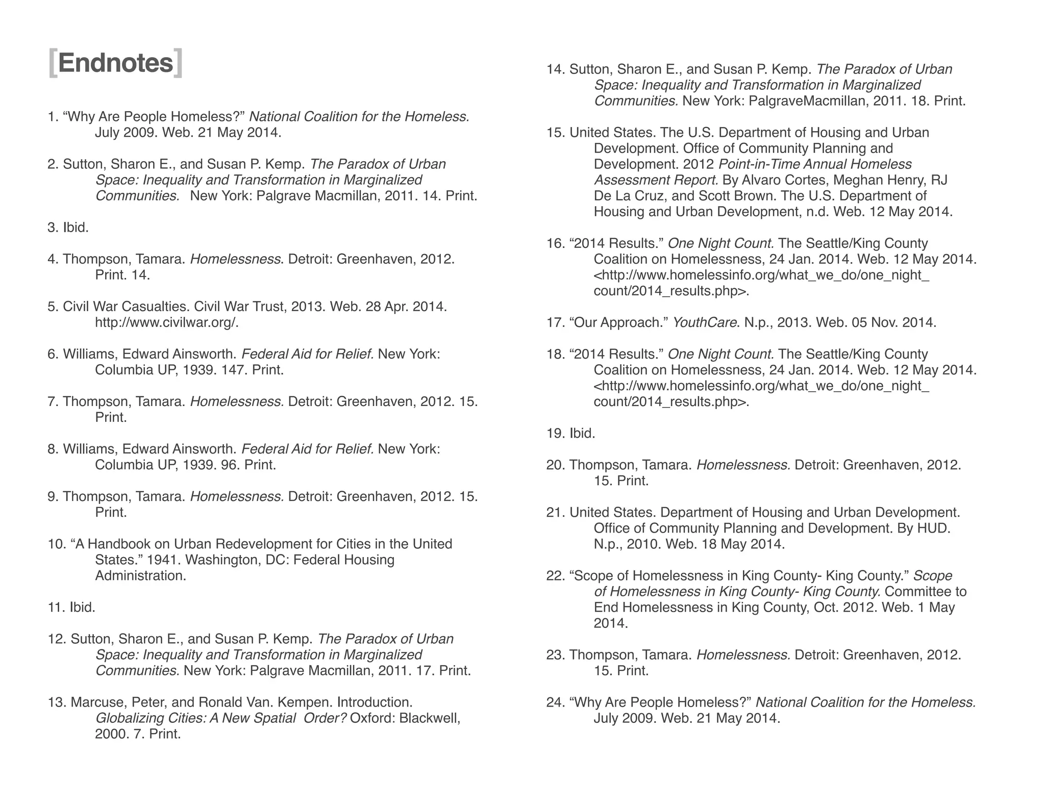 1. “Why Are People Homeless?” National Coalition for the Homeless. 		
	 July 2009. Web. 21 May 2014.
2. Sutton, Sharon E., and Susan P. Kemp. The Paradox of Urban 		
	 Space: Inequality and Transformation in Marginalized 			
	 Communities. 	 New York: Palgrave Macmillan, 2011. 14. Print.
	
3. Ibid.
4. Thompson, Tamara. Homelessness. Detroit: Greenhaven, 2012. 		
	 Print. 14.
5. Civil War Casualties. Civil War Trust, 2013. Web. 28 Apr. 2014. 		
	http://www.civilwar.org/.
6. Williams, Edward Ainsworth. Federal Aid for Relief. New York:
	 Columbia UP, 1939. 147. Print.
7. Thompson, Tamara. Homelessness. Detroit: Greenhaven, 2012. 15.
	Print.
8. Williams, Edward Ainsworth. Federal Aid for Relief. New York:
	 Columbia UP, 1939. 96. Print.
9. Thompson, Tamara. Homelessness. Detroit: Greenhaven, 2012. 15.
	Print.
10. “A Handbook on Urban Redevelopment for Cities in the United
	 States.” 1941. Washington, DC: Federal Housing 			
	Administration.
11. Ibid.
12. Sutton, Sharon E., and Susan P. Kemp. The Paradox of Urban
	 Space: Inequality and Transformation in Marginalized 			
	 Communities. New York: Palgrave Macmillan, 2011. 17. Print.
13. Marcuse, Peter, and Ronald Van. Kempen. Introduction. 	
	 Globalizing Cities: A New Spatial Order? Oxford: Blackwell, 		
	 2000. 7. Print.
14. Sutton, Sharon E., and Susan P. Kemp. The Paradox of Urban
	 Space: Inequality and Transformation in Marginalized 			
	 Communities. New York: PalgraveMacmillan, 2011. 18. Print.
15. United States. The U.S. Department of Housing and Urban
	 Development. Office of Community Planning and
	 Development. 2012 Point-in-Time Annual Homeless
	 Assessment Report. By Alvaro Cortes, Meghan Henry, RJ
	 De La Cruz, and Scott Brown. The U.S. Department of
	 Housing and Urban Development, n.d. Web. 12 May 2014.
16. “2014 Results.” One Night Count. The Seattle/King County
	 Coalition on Homelessness, 24 Jan. 2014. Web. 12 May 2014.
	 <http://www.homelessinfo.org/what_we_do/one_night_		
	count/2014_results.php>.
17. “Our Approach.” YouthCare. N.p., 2013. Web. 05 Nov. 2014.
18. “2014 Results.” One Night Count. The Seattle/King County 		
	 Coalition on Homelessness, 24 Jan. 2014. Web. 12 May 2014.
	 <http://www.homelessinfo.org/what_we_do/one_night_		
	count/2014_results.php>.
19. Ibid.
20. Thompson, Tamara. Homelessness. Detroit: Greenhaven, 2012. 		
	 15. Print.
21. United States. Department of Housing and Urban Development. 		
	 Office of Community Planning and Development. By HUD. 		
	 N.p., 2010. Web. 18 May 2014.
22. “Scope of Homelessness in King County- King County.” Scope 		
	 of Homelessness in King County- King County. Committee to 		
	 End Homelessness in King County, Oct. 2012. Web. 1 May 		
	2014.
23. Thompson, Tamara. Homelessness. Detroit: Greenhaven, 2012. 		
	 15. Print.
24. “Why Are People Homeless?” National Coalition for the Homeless. 	
	 July 2009. Web. 21 May 2014.
[Endnotes]
 