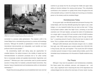 connected in a process called globalization. This marked a shift in the
United States from a manufacturing economy to a service and knowledge
economy. “Although the benefits of globalization in terms of increased
international interconnectivity are indisputable, such benefits can have
profound costs for poor people.”12
By concentrating wealth and taking away job opportunities for
unskilled laborers, the radical increase in the mobility of capital and the
internationalization of production processes led to “an urban society
that is increasingly socially and spatially disconnected, fragmented, and
polarized.”13
Whereas poor urban communities used to provide essential
sources of cheap labor for localized, production-based economies, they
became “areas of abandonment and homelessness within an international
marketplace.”14
People that previously gathered around established skid rows now had
nowhere to go except into the city amongst the middle and upper class,
adding to tensions between the varying social groups. This undoubtedly
contributed to the crackdown on quality-of-life crimes throughout the end
of the twentieth century, in which the simple act of surviving as a homeless
person on the streets could be considered illegal.
Homelessness Today
On any given night, over 600,000 people lack permanent housing in the
United States, with more than 200,000 spending their nights in cars, under
bridges, or in any makeshift shelter they can claim as their own.15
A King
County-based coalition called One Night Count, consisting of over 800
volunteers and 125 team leaders, surveyed the extent of homelessness
on a single night in January 2013 and counted a total of 8,830 homeless
persons.16
With about 1,000 of these persons under the age of twenty-
four,17
a surprising amount of youth in King County have no place to call
home. This is a problem which will help to define this thesis.
Although 6,236 individuals were fortunate enough to be in a shelter
that night, over 2,500 people were counted outside from 2:00-5:00 A.M.
in King County, cold, wet, and forgotten.18
The counts from 2014 showed
a fourteen percent increase in those outside without shelter, proof of the
immediate issue homelessness is for thousands of Seattle residents every
night.
The Thesis
Although it may never be possible to end homelessness completely,
this thesis posits that architects, planners, and designers can - and
must - play a significant role in improving the lives of the stigmatized and
underprivileged who live without the most basic of human needs: housing.
Figure 5: Surviving on the streets isn’t easy, but most cities lack the facilities to
house the numbers of people experiencing homelessness.
5
 