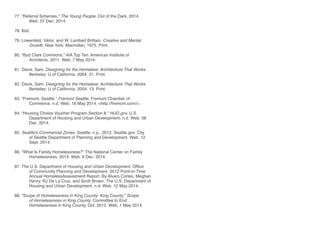 77. “Referral Schemes.” The Young People. Out of the Dark, 2014. 		
	 Web. 07 Dec. 2014.	
78. Ibid.
79. Lowenfeld, Viktor, and W. Lambert Brittain. Creative and Mental 		
	 Growth. New York: Macmillan, 1975. Print.
80. “Bud Clark Commons.” AIA Top Ten. American Institute of 			
	 Architects, 2011. Web. 7 May 2014.
81. Davis, Sam. Designing for the Homeless: Architecture That Works. 	
	 Berkeley: U of California, 2004. 21. Print.
82. Davis, Sam. Designing for the Homeless: Architecture That Works. 	
	 Berkeley: U of California, 2004. 13. Print.
			
83. “Fremont, Seattle.” Fremont Seattle. Fremont Chamber of 		
	 Commerce, n.d. Web. 18 May 2014. <http://fremont.com/>.
84. “Housing Choice Voucher Program Section 8.” HUD.gov. U.S. 		
	 Department of Housing and Urban Development, n.d. Web. 08 	
	 Dec. 2014.
85. Seattle’s Commercial Zones. Seattle: n.p., 2012. Seattle.gov. City 	
	 of Seattle Department of Planning and Development. Web. 12 	
	 Sept. 2014.
86. “What Is Family Homelessness?” The National Center on Family 		
	 Homelessness, 2014. Web. 6 Dec. 2014.
87. The U.S. Department of Housing and Urban Development. Office 		
	 of Community Planning and Development. 2012 Point-in-Time
	 Annual HomelessAssessment Report. By Alvaro Cortes, Meghan
	 Henry, RJ De La Cruz, and Scott Brown. The U.S. Department of
	 Housing and Urban Development, n.d. Web. 12 May 2014.
88. “Scope of Homelessness in King County- King County.” Scope
	 of Homelessness in King County. Committee to End 			
	 Homelessness in King County, Oct. 2012. Web. 1 May 2014.
 