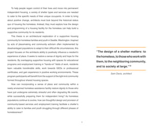 To help people regain control of their lives and move into permanent
independent housing, a variety of shelter types and services are needed
to cater to the specific needs of their unique occupants. In order to bring
about positive change, architects must look beyond the historical status
quo of housing the homeless. Instead, they must explore how the design
and programming of a housing facility for the homeless can help build a
supportive community for its residents.
This thesis is an architectural exploration of a supportive housing
community for homeless families and youth in Seattle, Washington. Inspired
by acts of placemaking and community activism often implemented by
disadvantaged populations to adapt to their difficult life circumstances, this
project focuses on the architects ability to positively influence a resident’s
experience of place. It seeks to restore a sense of dignity and hope for the
residents. By overlapping supportive housing with spaces for educational
programs and employment training in “hands-on” fields of work, residents
learn valuable transferable skills, work towards GEDs or professional
certificates, and gain experience in positive working environments. These
program participants will benefit from the support of the tight-knit community
formed throughout shared housing spaces.
How can incorporating a sense of place and community within a
newly envisioned homeless assistance facility restore dignity to those who
have just undergone extremely stressful and often degrading life events,
while successfully preparing them for independent living? As homeless
populations continue to evolve, how can thoughtful design and provision of
community-based services and employment training facilitate a shelter’s
ability to cater to families and youth struggling through different phases of
homelessness?
“The design of a shelter matters: to
thehomeless,tothosewhoworkwith
them, to the neighboring community,
and to society at large.”19
Sam Davis, architect
6
 