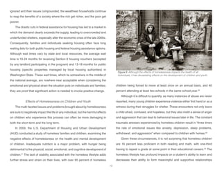 ignored and their issues compounded, the wealthiest households continue
to reap the benefits of a society where the rich get richer, and the poor get
poorer.
The drastic cuts in federal assistance for housing has led to a market in
which the demand clearly exceeds the supply, leading to overcrowded and
underfunded shelters, especially after the economic crisis of the late 2000s.
Consequently, families and individuals seeking housing often face long
waiting lists for both public housing and federal housing assistance options.
Although wait times vary by state and local resources, the average wait
time is 19-24 months for receiving Section 8 housing vouchers (accepted
by any landlord participating in the program) and 13-18 months for public
housing (specific properties managed by local housing authorities) in
Washington State. These wait times, which lie somewhere in the middle of
the national average, are nowhere near acceptable when considering the
emotional and physical strain the situation puts on individuals and families;
they are proof that significant action is needed to invoke positive change.
Effects of Homelessness on Children and Youth
The multi-faceted issues and problems brought about by homelessness
are sure to negatively impact the life of any individual, but the harmful effects
on children who experience this process can often be more damaging in
both the short-term and the long-term.
In 2009, the U.S. Department of Housing and Urban Development
(HUD) conducted a study of homeless families and children, examining the
negative effects of homelessness on the health and mental development
of children. Inadequate nutrition is a major problem, with hunger being
detrimental to the physical, social, emotional, and cognitive development of
children.31
The lack of stability associated with the homeless lifestyle adds
further stress and strain on their lives, with over 95 percent of homeless
children being forced to move at least once on an annual basis, and 40
percent attending at least two schools in the same school year.32
Although it is difficult to quantify, as many instances of abuse are never
reported, many young children experience violence either first hand or as a
witness during their struggles for shelter. These encounters not only leave
a child afraid, confused, and hopeless, but they also instill a sense of anger
and aggression that can lead to behavioral issues later in life. The constant
traumatic stresses experienced by homeless children result in “three times
the rate of emotional issues like anxiety, depression, sleep problems,
withdrawal, and aggression” when compared to children with homes.33
Given these circumstances, it is not surprising that homeless children
are 16 percent less proficient in both reading and math, with one-third
having to repeat a grade at some point in their educational careers.34
The
homeless lifestyle has profound impacts on a student’s ability to learn and
decreases their ability to form meaningful and supportive relationships
Figure 8: Although the effects of homelessness impacts the health of all
individuals, it has devastating effects on the development of children and youth.
10
 