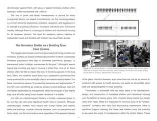 employee
area
Typical Shelter Approach: Warehousing the Poor
Figure 10: A typical shelter in 1930s Seattle [left] and a modern day shelter [right].
Little has changed over the centuries, where people are stuffed into large, empty
rooms with no privacy: warehouses for the poor.
discriminates against them, with stays in typical homeless shelters often
leading to further harassment and violence.
The rise in youth and family homelessness is caused by many
complicated factors not related to architecture, but the resulting problem
is one that should be explored by architects, designers, and developers in
an attempt to positively influence a homeless individuals path to financial
stability. Although there is a shortage of shelters and transitional housing
for all homeless persons, the need for residency options catering to
independent youth and families with children has never been greater.
The Homeless Shelter as a Building Type:
Case Studies
The negative stereotypes commonly associated with living conditions at
homeless shelters are based on historical precedent in which undesirable
homeless populations were kept in converted basements, garages, or
stairways of public buildings: warehouses for the poor.41
Although it seems
logical that providing any type of housing is better than none at all, these
shelters often did little to impact the lives of homeless persons in the long
term. Often, the residents would have such unpleasant experiences that
many preferred life on the streets to a bed in an institutionalized shelter. The
blank, monotonous spaces “of unrelenting sameness and regimentation,”42
in which even something as simple as privacy screens between beds are
considered expendable by management, strips the occupant of any dignity
they have left after being forced to seek residence in a shelter.
Not only are institutionalized shelters a horribly unpleasant place to
be, but they can also pose significant health risks to residents. Although
undermanaged shelters have issues with human waste and rodents
within the buildings, invisible airborne diseases, such as pneumonia and
tuberculosis, are the more serious issue regardless of the apparent upkeep
of the place. Harmful diseases, even ones that may not be as serious to
someone with access to health services, can easily be transmitted when
beds are packed together in close proximity.
Fortunately, a noticeable shift has taken place in the development,
design, and construction of homeless shelters and transitional housing
over the last ten to twenty years, with residents being treated like people
rather than cattle. While it is impossible to convince some of the “shelter-
resistant” homeless who have had traumatizing experiences, there is
significant support claiming that these new shelters have the potential
to decrease the scope of homelessness within the United States. These
12
 