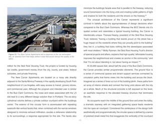 million for the Skid Row Housing Trust, the project is funded by housing
tax credits, government money (from the city, county, and state), federal
subsidies, and private financing.
The New Carver Apartments are located on a noisy site directly
adjacent to the Santa Monica Freeway in the rapidly developing South Park
neighborhood of Los Angeles, with easy access to transit, grocery stores,
and commercial uses. Although the program and intended user is similar
to the Bud Clark Commons, the noise and views associated with the LA
site lead to a very different design solution than in Portland. The six-story
cylindrical volume defines a private outdoor courtyard within the buildings
center. The exterior of this circular form is accentuated with repeating
sawtooth-like vertical facets that, when combined with the narrow windows
designed to minimize exhaust infiltration, exudes a defensive relationship
to its surroundings, a response appropriate for this site. The facets also
minimize the buildings facade area that is parallel to the freeway, reducing
sound transmission into the living units and creating subtle patterns of light
and shadow for both the residents and the drivers on the freeway.53
The unusual architecture of the Carver represents a significant
contrast in beliefs about the appropriateness of design decisions when
compared to the Bud Clark Commons. Whereas the BCC blends into it’s
spatial context and resembles a typical housing building, the Carver is
intentionally unique. Theresa Hwang, president of the Skid Row Housing
Trust, believes “having a building that stands proud on the street has a
huge impact on the residents where they can proudly point to the building”
they live in, a building that looks nothing like the stereotypes associated
with most shelters.54
Molly Rysman, the Skid Row Housing Trust’s director
of special projects and affairs, explains that high-quality “affordable housing
improves the neighborhood and creates an anchor in the community,” and
that “it’s not about blending in, but about having an impact.”55
At 53,000 square feet, about half the area of the Bud Clark Commons,
the Carver provides similar programmatic elements. The ground floor is
a series of communal spaces and tenant support services connected by
circulation paths that frame views into the building and across the block.
Imagined as a series of lines cut out of the building plinth, these paths form
an array of interior streets and connect the living units above with the city
as a whole. Much of the structural concrete is left exposed on this level,
an aesthetic response to the elevated freeway structure that dominates
the site.
As occupants reach the middle of the ground floor and enter the lobby,
a dramatic stairway with an integrated gathering space leads residents
into the open-air courtyard. Considered the centerpiece of the design both
aesthetically and programmatically, the circular space is defined by a series
of polished sheet metal fins that exaggerate the verticality of the courtyard
Figure 13: The New Carver Apartments are a response to the car-dominated
site, an abstract form that helps deflect noise that would disrupt the quality of life
within.
15
 