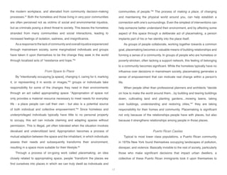 the modern workplace, and alienated from community decision-making
processes.61
Both the homeless and those living in very poor communities
are often perceived not as victims of social and environmental injustice,
but as criminals posing a direct threat to society. This leaves the homeless
stranded from many communities and social interactions, leading to
increased feelings of isolation, sadness, and insignificance.
As a response to the lack of community and overall injustice experienced
through mainstream society, some marginalized individuals and groups
have taken it upon themselves to be the change they seek in the world
through localized acts of “resistance and hope.”62
From Space to Place
By “intentionally occupying [a space], changing it, caring for it, marking
it, or representing it in words or images,”63
groups or individuals take
responsibility for some of the changes they need in their environments
through an act called appropriating space. “Appropriation of space not
only provides a material resource necessary to meet needs for everyday
life - a place people can call their own - but also is a potential source
of both individual and collective empowerment.”64
Since homeless and
underprivileged individuals typically have little to no personal property
to occupy, this act can include claiming and adapting spaces without
permission. This is illegal, yet often tolerated when the situation involves
devalued and underutilized land. Appropriation becomes a process of
mutual adaption between the space and the inhabitant, in which individuals
assess their needs and subsequently transforms their environment,
resulting in a space more suitable for their lifestyle.65
Through a process of on-going work called placemaking, an idea
closely related to appropriating space, people “transform the places we
find ourselves into places in which we can truly dwell as individuals and
communities of people.”66
The process of making a place, of changing
and maintaining the physical world around you, can help establish a
connection with one’s surroundings. Even the simplest of interventions can
help someone better understand their environment, and by affecting some
aspect of this space through a deliberate act of placemaking, a person
implants part of his or her identity into the place itself.
As groups of people collaborate, working together towards a common
goal, placemaking becomes a valuable means of building relationships and
forming a sense of a community. In groups of people who are homeless or
poverty-stricken, often lacking a support network, this feeling of belonging
to a community becomes significant. While the homeless typically have no
influence over decisions in mainstream society, placemaking generates a
sense of empowerment that can motivate real change within a person’s
life.
When people other than professional planners and architects “decide
on how to make the world around them…by building and tearing buildings
down, cultivating land and planting gardens…mowing lawns, taking
over buildings, understanding and restoring cities,”67
they are taking
responsibility for their homes and community. Placemaking is significant
not only because of the relationships people have with places, but also
because it strengthens relationships among people in those places.
Puerto Rican Casitas
Typical to most lower class populations, a Puerto Rican community
in 1970s New York found themselves occupying landscapes of pollution,
disrepair, and violence. Basically invisible to the rest of society, particularly
those who make significant decisions that impact urban dwellers, a
collective of these Puerto Rican immigrants took it upon themselves to
17
 