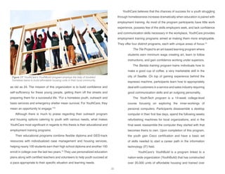 as old as 24. The mission of this organization is to build confidence and
self-sufficiency for these young people, getting them off the streets and
preparing them for a successful life. “For a homeless youth, outreach and
basic services and emergency shelter mean survival. For YouthCare, they
mean an opportunity to engage.”73
Although there is much to praise regarding their outreach program
and housing options catering to youth with various needs, what makes
YouthCare most significant in regards to this thesis is their educational and
employment training programs.
Their educational programs combine flexible diploma and GED-track
resources with individualized case management and housing services,
helping nearly 100 students earn their high school diploma and another 100
enroll in college over the last two years.74
They use personalized education
plans along with certified teachers and volunteers to help youth succeed at
a pace appropriate to their specific situation and learning needs.
YouthCare believes that the chances of success for a youth struggling
through homelessness increase dramatically when education is paired with
employment training. As most of the program participants have little work
experience, possess few of the skills employers seek, and lack confidence
and communication skills necessary in the workplace, YouthCare provides
employment training programs aimed at making them more employable.
They offer four distinct programs, each with unique areas of focus:75
The Tile Project is an art-based learning program where
students earn minimum wage creating art, learn to follow
instructions, and gain confidence working under superiors.
The Barista training program trains individuals how to
make a good cup of coffee, a very marketable skill in the
city of Seattle. On top of gaining experience behind the
espresso machine, participants learn how to appropriately
deal with customers in a service and sales industry requiring
good communication skills and an outgoing personality.
The YouthTech program is a 14-week college-level
course focusing on exploring the inner-workings of
personal computers. Participants disassemble a desktop
computer in their first few days, spend the following weeks
refurbishing machines for local organizations, and in the
final week reassemble the computer they started with that
becomes theirs to own. Upon completion of this program,
the youth gain Cisco certification and have a basic set
of skills needed to start a career path in the information
technology (IT) field.
	 YouthCare’s YouthBuild is a program linked to a
nation-wide organization (YouthBuild) that has constructed
over 20,000 units of affordable housing and trained over
Figure 17: YouthCare’s YouthBuild program employs the help of troubled
homeless teens to build affordable housing units in their local community.
20
 