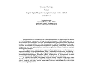 University of Washington
Abstract
Design for Dignity: A Supportive Housing Community for Families and Youth
Jordan C.Inman
Thesis Committee:
Associate Professor, Rick Mohler
Associate Professor, AnnMarie Borys
Assistant Professor, Gundula Proksch
	
	 Homelessness is not a recent social and cultural phenomenon in the United States, and chances
are it will not disappear anytime soon. Although chronic homelessness in middle-aged males is on the
decline, families and independent youth now represent the fastest growing demographic of homeless
persons in the nation, constituting more than 40 percent of the total homeless population. Although it
may never be possible to end homelessness completely, this thesis posits that architects, planners, and
designers can - and must - play a significant role in improving the lives of those who lack the most basic
of human needs: housing.
	 This proposal seeks to create a new supportive housing alternative, a transformation of the
existing typologies of housing for the homeless aimed at guiding struggling youth and parents along a
path to a sustainable, stable lifestyle. Inspired by acts of placemaking and community activism often
implemented by disadvantaged populations to adapt to their difficult life circumstances, this thesis
focuses on the architects ability to positively influence a resident’s experience of place.
	 By integrating educational programs with supportive housing that caters to the specific needs
of families and youth, connecting the facility to the existing community, and improving the public spaces
adjacent to the site, this project provides residents a dignified and positive experience that prepares
them for housing independence.
 