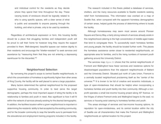 and individual control for the residents as they decide
where they spend their time throughout the day. These
varying levels of enclosure should be logically related to
who is using specific spaces, with a clear sense of what
is public and accessible to anyone passing through the
building, and what is private, only to be used by residents.
Regardless of architectural expression or form, this housing facility
should be a place that struggling families and independent youth will
be proud to call their home for however long they require the support
provided to them. Well-designed, beautiful spaces can restore dignity to
their residents and encourage the “shelter-resistant” to seek services and
assistance by “reassuring them that they are not entering a depressing
warehouse for the discarded.”82
Neighborhood Selection
By narrowing this project’s scope to central Seattle neighborhoods, in
which the concentration of homeless is significantly higher than other areas
of King County, the facility will be well placed to serve a large population.
Many factors determined the optimal neighborhood for the proposed
supportive housing community. In order to best serve the target
demographic, perhaps the most important aspect of siting the facility is its
relationship to families and youth in need. Also significant is how it will fit
within the network of services already existing for the desired demographic.
In addition, the facilities location within a given neighborhood is important in
determining the residents’ability to feel accepted by the existing community,
and for the broader community to reap the benefits sure to permeate from
the educational and employment training programs included in this facility.
The research included in this thesis yielded a database of services,
shelters, and the many resources available to Seattle residents seeking
relief from homelessness. This information was overlaid on a map of
Seattle that, when compared with the apparent homeless demographics
of certain areas, helped guide the process of determining where to locate
the facility.
Although homelessness may seem most severe around Pioneer
Square and Denny Way, a fairly strong network of services already exists in
this neighborhood catering to the high concentration of middle-aged males
that tend to congregate there. To successfully reach homeless families
and young people, the facility should be located further north. This places
the homeless assistance center closer to residential neighborhoods, an
appropriate area for families, and to the rising numbers of transient youth
gathering around the University District.
The services map [figure 21] shows that the central neighborhoods of
Fremont and Wallingford have fewer services and residence options for
disadvantaged populations than the adjacent neighborhoods of Ballard
and the University District. Situated just north of Lake Union, Fremont is
a centrally located neighborhood proclaiming itself as the “center of the
universe.”83
It is known to be full of creative and eccentric individuals, a
type of open-mindedness that should be helpful when incorporating a
homeless families and youth facility into their community. Although a non-
profit operates a small low-income housing project along 45th
Avenue, on
the fringes of where Fremont ends and Wallingford begins to the east, no
services or housing exist catering to homeless families and youth.
This areas shortage of services and low-income housing options, its
reputation for open-mindedness, and its central location within the city
of Seattle are all characteristics that make the Fremont and Wallingford
neighborhoods an optimal location for this project.
26
 