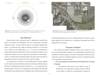 34th St
Northlake Way
DensmoreAve
WoodlawnAve
vibrant
neighborhood
center
10-min.
walking
distance
acceptable site for
proposed shelter
typical location of
homeless shelters
typical location of
homeless shelters
20-min.
walking
distance
Site Selection
Several factors were considered prior to designating a specific site
within the Fremont and Wallingford area for the proposed homeless
assistance center. The site must be close to an existing neighborhood
center or commercial area, easily connecting residents to a community
and a network of job opportunities [figure 22]. It must be accessible by
public transportation and alternative means of transit such as biking, as it is
unlikely the residents can rely on personal automobiles for transportation.
As this is a facility aimed at helping families and youth, there must also be
relatively easy access to schools for various ages of children.
The chosen site is a block on the southeast edge of Fremont defined
by 34th
Street to the north, Densmore Avenue to the east, Northlake Way to
the South, and Woodlawn Avenue to the west [figure 23]. Perhaps the most
intriguing aspect of this site is its relationship to Gas Works Park. Although
considered a very significant park in Seattle for both historical reasons and
consistently high levels of use, the northwest portion of the park, a green
space adjacent to the project site, is noticeably underutilized and will be
appropriated in this thesis.
Program of Spaces
The proposed homeless assistance center can be broken up into
four basic programmatic elements: the LearningHouse educational and
employment training programs and some associated commercial uses,
supported housing for homeless families and youth, transitional housing,
and a homeless services day center.
1. The LearningHouse: Educational and Employment Training
Programs
The general name given to the collective group of
educational and employment training programs offered
at this facility is called the LearningHouse. Inspired by
Figure 23: Aerial view of the site located just north of Gas Works Park in the
Fremont/Wallingford neighborhoods of Seattle.
Figure 22: The project site must be able to integrate into an existing community,
while not causing tensions by being directly in the neighborhood center.
28
 
