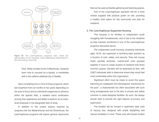 LearningHouse
residents
volunteers donated food
+ materials
community
engagement
job + income
opportunities
improved
sense of self
$
Park. While enrolled at the CoffeeHouse, residents
learn how to succeed as a barista, a marketable
skill in the caffeine-addicted city of Seattle.
Upon completing one or more of these programs, which
last anywhere from six months to two years depending on
the area of focus and an individual’s eagerness to advance
within the specific field, a resident earns certification
proving their experience and ability to perform as an entry-
level employee in the designated field of study.
In addition to the unique spaces required by
programs like the MakersHouse and the GrowHouse, the
LearningHouse programs will require general classrooms
that can be used as flexible gathering and teaching spaces.
Part of the LearningHouse operation will be a fresh
market supplied with produce grown on site, providing
a healthy food option for the community and jobs for
residents.
	
2. The LearningHouse Supported Housing
This housing is for families or independent youth
struggling with homelessness, and is free to the residents
as they maintain enrollment in one of the LearningHouse
programs discussed above.
The independent youth housing, accepting individuals
ages 16-24, are organized in dormitory-style quarters as
a function of cost, safety, and security. They will occupy
small, partially enclosed, custom-built units grouped
together in fours to create clusters of residents that share
common spaces. Genders will be separated by floor, with
LGBT individuals able to determine where they would feel
most comfortable within this organization.
Significant effort must be made to avoid this space
becoming an unpleasant and stereotypical “warehouse for
the poor”, a characteristic too often associated with such
living arrangements due to the lack of privacy and safety
common in under-designed facilities. As such, the design
should seek to provide the right balance of privacy and
supervision.
The families will be housed in apartment style units
of varying size, designed with ample daylighting and
natural ventilation in mind. These units will include modest
Figure 24: The LearningHouse programs help create job
opportunities for the residents, while establishing relationships to
the surrounding community.
30
 