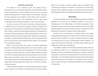 Delimits and Limits
This project is not an attempt to solve the complex issue of
homelessness. It is an architectural exploration into how thoughtful design
and the programming of creative activities and services can encourage
community building within a housing facility for the homeless, improving
the daily experience of the residents. So that efforts remain focused on
architecture-related issues, some assumptions must be made about
complexities that would influence a project if it were to be constructed.
As with any project at the scale of construction, financial backing is
a significant issue in the process of building a homeless residential and
services center. This project does not attempt to provide solutions for raising
funds. Rather, it assumes financial support through the U.S. Department of
Housing and Urban Development, Seattle Housing Authority, and various
donations gathered through local organizations. Similarly, the long process
of building a working relationship between the various organizations that
help to provide services for the residents and the shelter is not considered
in this architectural research.
Rather than going through the process of getting neighborhood
approval or holding public meetings about how this land might be used,
this academic exercise allows the author/designer to have final authority
on program and design decisions; an activist attitude relating this project
to the themes of appropriating space and placemaking found in the Puerto
Rican casita communities of New York. This freedom should produce a
more cohesive project by allowing programmatic and spatial ideas to be
implemented that may typically be rejected due to bureaucratic, political,
or financial reasons.
These assumptions have been made to decrease the scope of complex
issues inherent to the problem of homelessness and housing, allowing
efforts to be focused on creative problem solving and design issues
considered more relevant to architecture. The hopes are that the design
outcome can be a catalyst for change; an example of a new housing model
that will greatly benefit under-represented populations across the nation.
Summary
This thesis contends that providing dignified housing to the homeless
population is the best way to positively contribute to the issue of
homelessness in the United States. As homeless populations evolve
throughout the nation and in King County, housing must cater to the rapidly
rising demographic of youth and families, varying in organization and form
depending on the persons residency needs and life situation.
Inspired by acts of placemaking, community activism, and multiple
existing educational programs that have proven successful, this homeless
assistance center will allow for a variety of residency options that operate
in conjunction with the various LearningHouse training programs. The
support surrounding this community of residents helps prepare them for
independent life after the LearningHouse.
The aesthetic qualities of the homeless assistance center should not
be overbearing. Given the mix of residential and industrial-commercial
buildings in the area, this facility should appear as a mixed-use residential
housing block, standing as a respected symbol of the community it hopes to
create within. The well-crafted homeless assistance center should embody
a place welcoming and comfortable for the residents, able to restore a
sense of dignity and hope to marginalized families and young individuals
of King County.
34
 