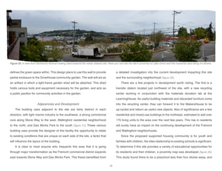 defines the green space within. This design plans to use this wall to provide
partial enclosure to the GrowHouse community garden. The wall will act as
an artifact in which a light-frame garden shed will be attached. This shed
holds various tools and equipment necessary for the garden, and acts as
a public pavilion for community activities in the garden.
Adjacencies and Development
The building uses adjacent to the site are fairly distinct in each
direction, with light marine industry to the southwest, a strong commercial
core along Stone Way to the west, Wallingford residential neighborhood
to the north, and Gas Works Park to the south [figure 31]. These various
building uses provide the designer of this facility the opportunity to relate
to existing conditions that are unique on each side of the site, a factor that
will influence the layout of the building.
It is clear to most anyone who frequents this area that it is going
through major transformation as the Fremont commercial district expands
east towards Stone Way and Gas Works Park. This thesis benefitted from
a detailed investigation into the current development impacting this site
and the surrounding neighborhood [figure 32].
There are a few projects in development worth noting. The first is a
transfer station located just northwest of the site, with a new recycling
center working in conjunction with the materials donation lab at the
LearningHouse. As useful building materials and discarded furniture come
into the recycling center, they can forward it to the MakersHouse to be
up-cycled and reborn as useful new objects. Also of significance are a few
residential and mixed-use buildings to the northeast, estimated to add over
175 living units to the area over the next few years. This rise in residents
will surely have an impact on the continuing development of the Fremont
and Wallingford neighborhoods.
Since the proposed supported housing community is for youth and
families with children, the sites relationship to existing schools is significant.
To determine if this site provides a variety of educational opportunities for
its residents and their children, a proximity map was developed [figure 34].
This study found there to be a preschool less than four blocks away, and
Figure 33: A view from Densmore Avenue looking west towards the newly cleared site. Here you can see the site’s proximity to Lake Union and the industrial uses along it’s shores.
38
 