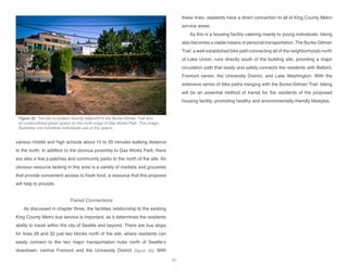various middle and high schools about 15 to 20 minutes walking distance
to the north. In addition to the obvious proximity to Gas Works Park, there
are also a few p-patches and community parks to the north of the site. An
obvious resource lacking in this area is a variety of markets and groceries
that provide convenient access to fresh food, a resource that this proposal
will help to provide.
Transit Connections
As discussed in chapter three, the facilities relationship to the existing
King County Metro bus service is important, as it determines the residents
ability to travel within the city of Seattle and beyond. There are bus stops
for lines 26 and 32 just two blocks north of the site, where residents can
easily connect to the two major transportation hubs north of Seattle’s
downtown: central Fremont and the University District [figure 36]. With
these lines, residents have a direct connection to all of King County Metro
service areas.
As this is a housing facility catering mainly to young individuals, biking
also becomes a viable means of personal transportation. The Burke-Gilman
Trail, a well-established bike path connecting all of the neighborhoods north
of Lake Union, runs directly south of the building site, providing a major
circulation path that easily and safely connects the residents with Ballard,
Fremont center, the University District, and Lake Washington. With the
extensive series of bike paths merging with the Burke-Gilman Trail, biking
will be an essential method of transit for the residents of the proposed
housing facility, promoting healthy and environmentally-friendly lifestyles.
Figure 35: The site is located directly adjacent to the Burke-Gilman Trail and
an underutilized green space on the north edge of Gas Works Park. This image
illustrates one homeless individuals use of this space.
40
 