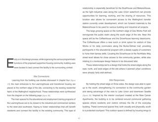 E
arlyoninthedesignprocess,whileorganizingthevariousprogrammatic
functions of the proposed supportive housing community, building uses
were located to best connect the facility to the surrounding context.
Site Connections
Learning from the building use studies discussed in chapter four [figure
31], the main entrances to the LearningHouse and transitional housing are
placed at the northern edge of the site, connecting to the existing residential
fabric of the Wallingford neighborhood. These relationships were synthesized
from the diagram on the following page [figure 38].
The main spaces for the educational and employment training programs of
the LearningHouse are to be closest to the industrial and commercial centers
to the west and southwest, hoping to foster relationships that will benefit
residents and connect the facility to the existing community. This type of
relationship is especially beneficial for the BoatHouse and MakersHouse,
as the light industrial uses along the Lake Union waterfront can provide
opportunities for learning, working, and the sharing of resources. This
location also allows for convenient access to the Wallingford transfer
station currently under development, which can forward materials to the
MakersHouse to be used for various building and industrial art projects.
The large growing space on the northern edge of Gas Works Park will
reinvigorate the public realm along the south edge of the site. Near this
space will be the CoffeeHouse and the GrowHouse learning classrooms.
The CoffeeHouse offers a new lunch or drink option for visitors of Gas
Works or for daily commuters along the Burke-Gilman trail, providing
participants in the educational program with a steady supply of customers
to hone their barista skills. Locating the GrowHouse at the Northlake Way
street level allows for close access to the community garden, while also
relating to a landscapw design feature to be discussed later.
These relationships led to a design that holds the street edges along the
east, north, and west edges of the site where it seemed urban conditions
were already fairly well-defined.
Site Responses
By holding the street edge on three sides, the design was able to open
up to the south, strengthening it’s connection to the community garden
and taking advantage of the view to Lake Union and downtown Seattle
[figure 39]. Inspired by the interior courtyard created at the New Carver
Apartments, the building is to be centered around communal gathering
spaces where residents and visitors witness the life of the everyday
building. These communal spaces flow, both visually and physically, south
to a protected courtyard. This outdoor space is defined by housing wings to
43
 