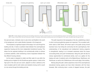 the east and west, a fantastic view to Lake Union and Seattle to the south
in the background, and a water-filtration bioswale in the foreground.
This bioswale is a significant aspect of the design. As it cuts through the
building and site, it marks a symbolic break between the LearningHouse
supportive housing and the more independent transitional housing. This
allows the two separate buildings to be architecturally similar to achieve
a cohesive aesthetic, while maintaining a level of separation between the
two different housing cultures.
As the swale is designed to collect and filter water for use within the
building and as irrigation for the GrowHouse garden spaces, it starts at the
high point of the site and runs south, adjacent to what is defined as the
main circulation path for both visitors and residents moving north to south
(or vice versa) through the building and site.
This path responds to the topography of the site, establishing a datum
in which communal gathering spaces are organized. This circulation path,
which starts at 34th Street, will remain open to the public during normal
business hours. By inviting the community into the LearningHouse, their
understanding of the educational and employment training programs
is strengthened, leading to an increased awareness about the issues
surrounding family and youth homelessness. Along this path will also be
various opportunities for commercial activity, such as a gallery for the
display and sale of residents work at the MakersHouse, BoatHouse, and
TechHouse, as well as the CoffeeHouse at the south edge of the building.
Moving along this path, visitors experience most of the LearningHouse
educational training spaces and have direct interaction with the linear
bioswale. After continuing down a series of stepped terraces, the path
Figure 39: A series diagram showing how the building responds to the site. Centered around communal gathering spaces, the building opens up to the south to
take in views of Gas Works Park and Downtown Seattle. A bioswale differentiates building users and runs adjacent to the major circulation path through the site.
45
 